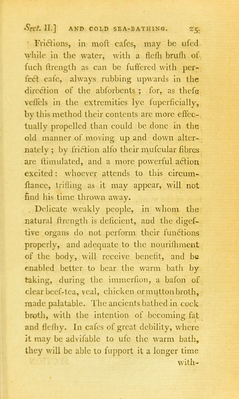 Frictions, in molt cafes, may be ufed while in the water, with a flelli brufh of- fuch ftrength as can be fuffered with per- fect eafe, always rubbing upwards in the direction of the abforbents ; for, as thefe veflels in the extremities lye fuperficially, by this method their contents are more effec- tually propelled than could be done in the old manner of moving up and down alter- nately ; by friction alfo their mufcular fibres are itimulated, and a more powerful action excited: whoever attends to this circum- fiance, trifling as it may appear, will not find his time thrown away. Delicate weakly people, in whom the natural ftrength is deficient, and the digef- tive organs do not perform their functions properly, and adequate to the nourifhment of the body, will receive benefit, and be enabled better to bear the warm bath by taking, during the immerfion, a bafon of clear beef-tea, veal, chicken or mutton broth, made palatable. The ancients bathed in cock broth, with the intention of becoming fat and flefhy. In cafes of great debility, where it may be advifable to ufc the warm bath, they will be able to fnpport it a longer time with-