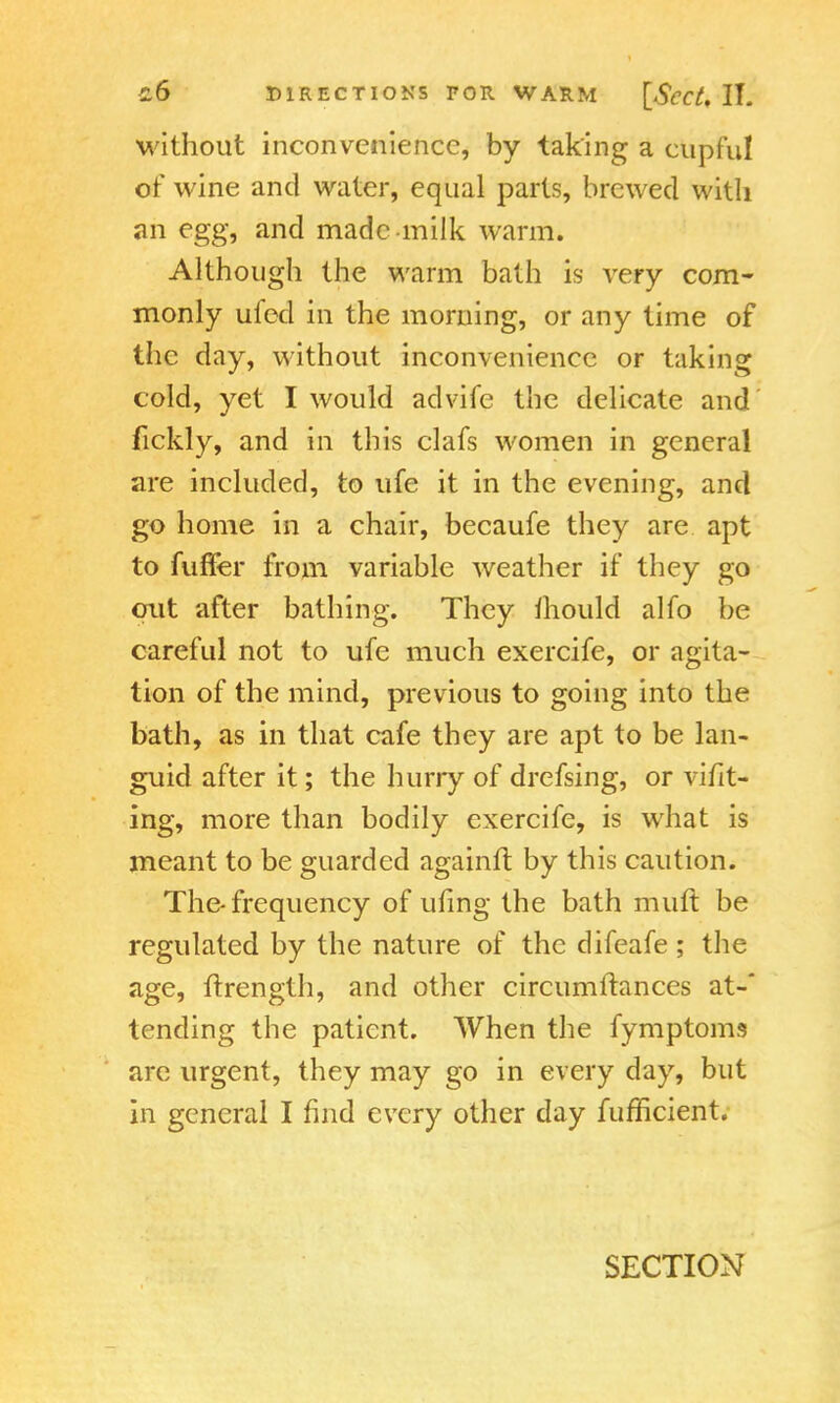 without inconvenience, by taking a cupful tif wine and water, equal parts, brewed with an egg, and made milk warm. Although the warm bath is very com- monly ufed in the morning, or any time of the day, without inconvenience or taking cold, yet I would advife the delicate and fickly, and in this clafs women in general are included, to ufe it in the evening, and go home in a chair, becaufe they are apt to fuffer from variable weather if they go out after bathing. They mould alfo be careful not to ufe much exercife, or agita- tion of the mind, previous to going into the bath, as in that cafe they are apt to be lan- guid after it; the hurry of drefsing, or vifit- ing, more than bodily exercife, is what is meant to be guarded againft by this caution. The-frequency of ufing the bath mult be regulated by the nature of the difeafe ; the age, ftrength, and other circumftances at-* tending the patient. When the fymptoms are urgent, they may go in every day, but in general I find every other day fufficient.