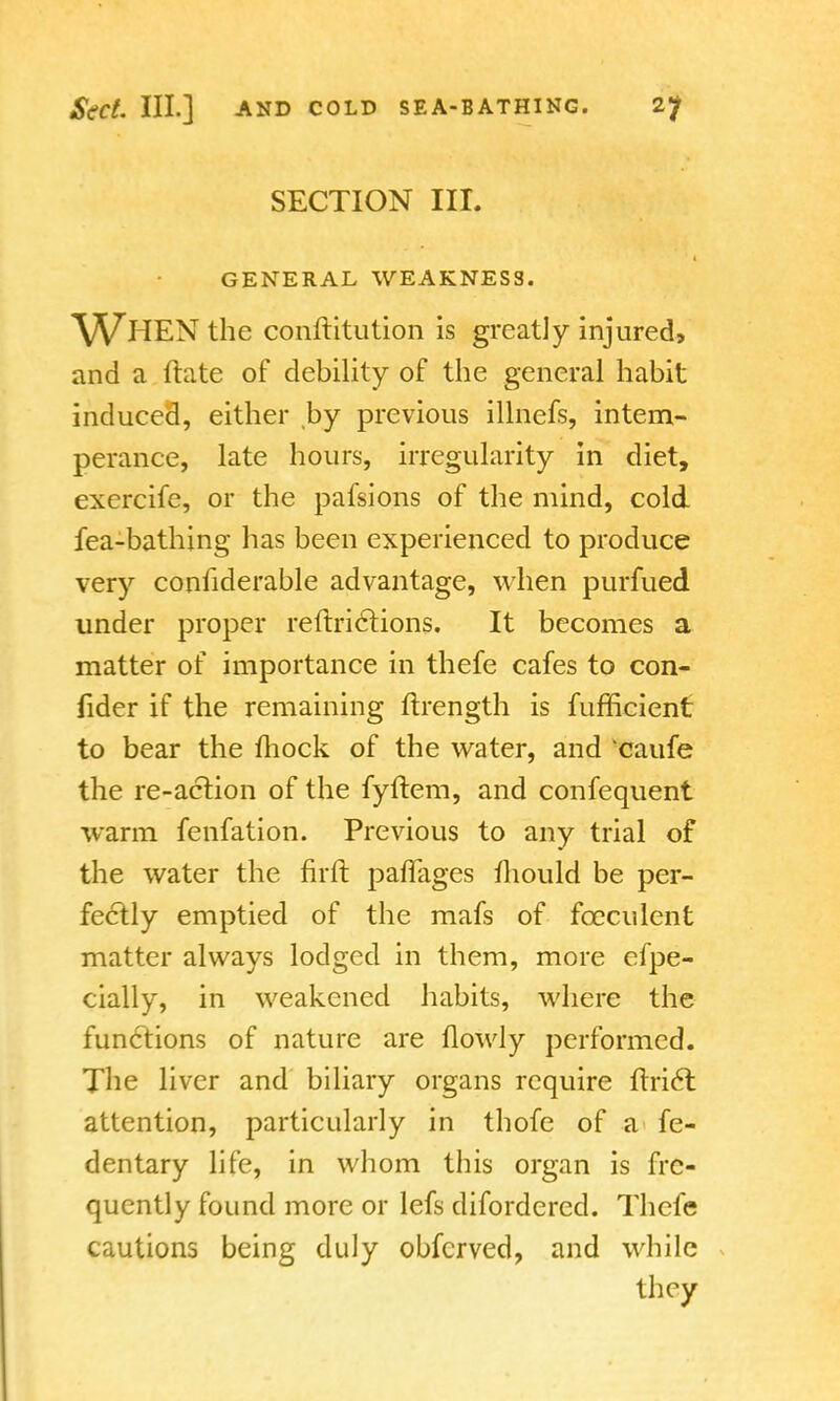 SECTION III. GENERAL WEAKNESS. WHEN the constitution is greatly injured, and a Irate of debility of the general habit induced, either by previous illnefs, intem- perance, late hours, irregularity in diet, exercife, or the pafsions of the mind, cold fea-bathing has been experienced to produce very confiderable advantage, when purfued under proper reftri<5tions. It becomes a matter of importance in thefe cafes to con- fider if the remaining ftrength is fufficient to bear the mock of the water, and caufe the re-action of the fyftem, and confequent warm fenfation. Previous to any trial of the water the nrft pafTages fhould be per- fectly emptied of the mafs of fceculent matter always lodged in them, more efpe- cially, in weakened habits, where the functions of nature are flowly performed. The liver and biliary organs require itri6t attention, particularly in thofe of a fe- dentary life, in whom this organ is fre- quently found more or lefs difordered. Thefe cautions being duly obfcrved, and while they