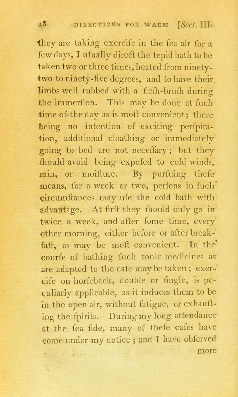 tlicy are taking cxcrcifc in the fea air for a few days, I ufually direct the tepid hath to be taken two or three times, heated from ninety- two to ninety-five degrees, and to have their limbs well rubbed with a flem-brufh during the immerfion. This may be done at fuch time of«the clay as is mod convenient; there being no intention of exciting perfpira- tion, additional cloathing or immediately going to bed are not neceflary; but they fhould avoid being expofed to cold winds, rain, or moiilure. By purfuing thefe means, for a week or two, perfons in fuch circumftances may ufe the cold bath with advantage. At firft they mould only go in twice a week, and after fome time, every other morning, either before or after break- faft, as may be moft convenient. In the* courfe of bathing fuch tonic medicines as are adapted to the cafe maybe taken ; exer- cife on horfeback, double or fmgle, is pe- culiarly applicable, as it induces them to be in the open air, without fatigue, or exhauft- ing the fpirits. During my long attendance at the fea fide, many of thefe cafes have come under my notice ; and I have obferved more