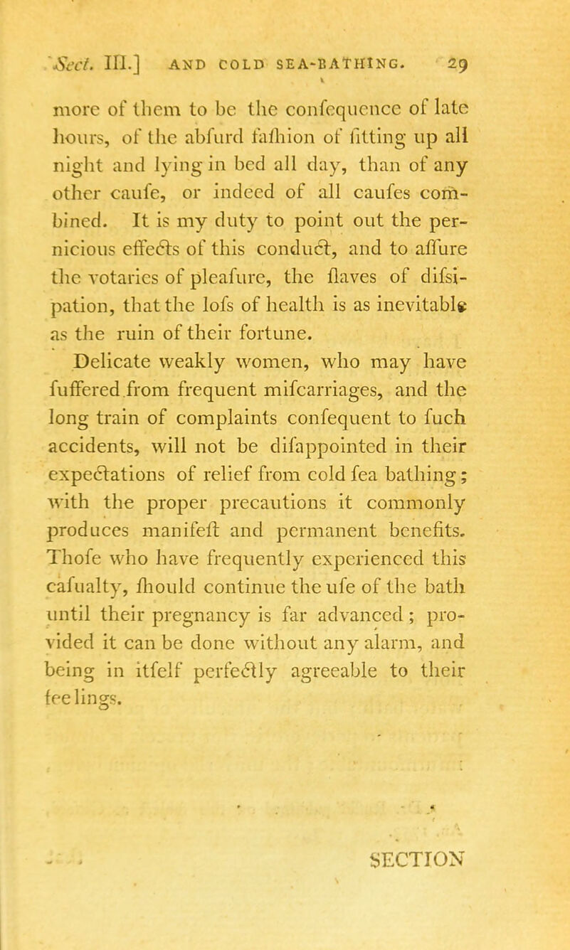 more of them to be the confcqucncc of late hours, of the abfurd fafhion of fitting up all night and lying in bed all day, than of any other caufe, or indeed of all caufes com- bined. It is my duty to point out the per- nicious effects of this conduct, and to allure the votaries of pleafure, the Haves of dissi- pation, that the lofs of health is as inevitable as the ruin of their fortune. Delicate weakly women, who may have fuffered.from frequent mifcarriages, and the long train of complaints confequent to fuch accidents, will not be difappointed in their expectations of relief from cold fea bathing; with the proper precautions it commonly produces manifeit. and permanent benefits. Thofe who have frequently experienced this cafualty, mould continue the ufe of the bath until their pregnancy is far advanced; pro- vided it can be done without any alarm, and being in itfelf perfectly agreeable to their feelings.