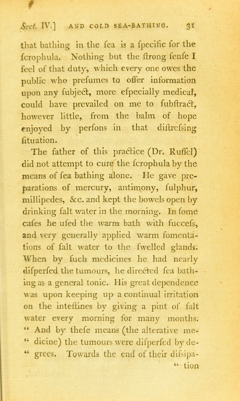 that bathing in the fea is a fpccitic for the fcrophula. Nothing but the ftrong fenfe I feel of that duty, which every one owes the public who prefumes to offer information upon any fubject, more efpecially medical, could have prevailed on me to fubftract, however little, from the balm of hope enjoyed by perfons in that diftrefsing foliation. The father of this practice (Dr. Ruffcl) did not attempt to cure the fcrophula by the means of fea bathing alone. He gave pre- parations of mercury, antimony, fulphur, millipedes, &c. and kept the bowels open by drinking fait water in the morning. In fome cafes he ufed the warm bath with fuccefs, and very generally applied warm fomenta- tions of fait water to the fwelled glands. When by fuch medicines he had nearly tlifperfed the tumours, he directed fea bath- ing as a general tonic. His great dependence was upon keeping up a continual irritation on the inteftines by giving a pint of fait water every morning for many months.  And by thefe means (the alterative me-  dicine) the tumours were difperfed by de-  grees, Towards the end of their difsipa-  tion