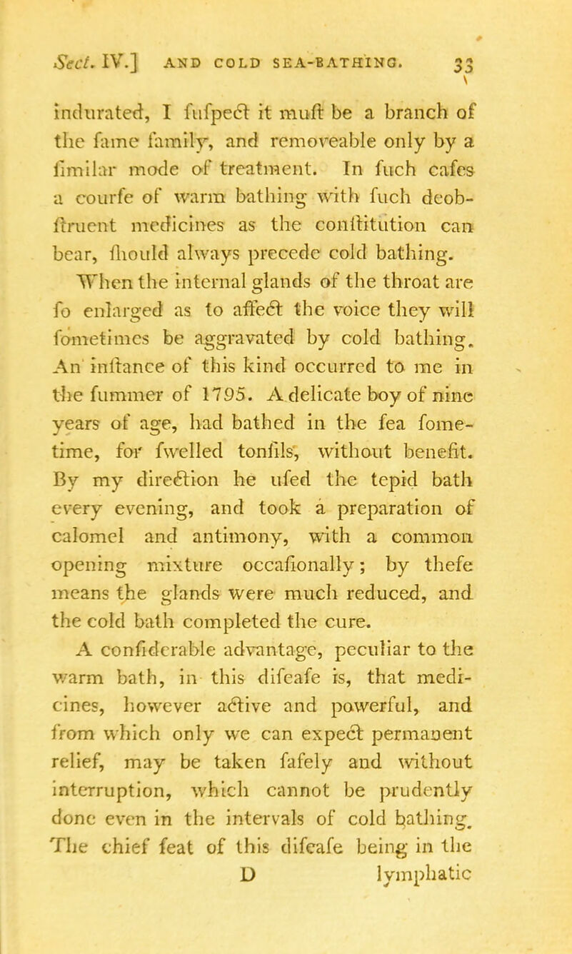 indurated, I fufpecl it muft be a branch of the fame family, and remove-able only by a iimilar mode of treatment. In fuch cafes a courfe of warm bathing with fuch dcob- ftrucnt medicines as the conllitution can bear, mould always precede cold bathing. When the internal glands of the throat are fo enlarged as to affect the voice they will fometimcs be aggravated by cold bathing. An initance of this kind occurred to me in the fummer of 1795. A delicate boy of nine years of age, had bathed in the fea fome- time, for fwelled tonfils, without benefit. By my direction he ufed the tepid bath every evening, and took a preparation of calomel and antimony, with a common opening mixture occahonally; by thefe means the glands were much reduced, and the cold bath completed the cure. A confidcrable advantage, peculiar to the warm bath, in this difeafe is, that medi- cines, however active and powerful, and from which only we can expect permanent relief, may be taken fafely and without interruption, which cannot be prudently done even in the intervals of cold bathing. The chief feat of this difeafe being in the D lymphatic