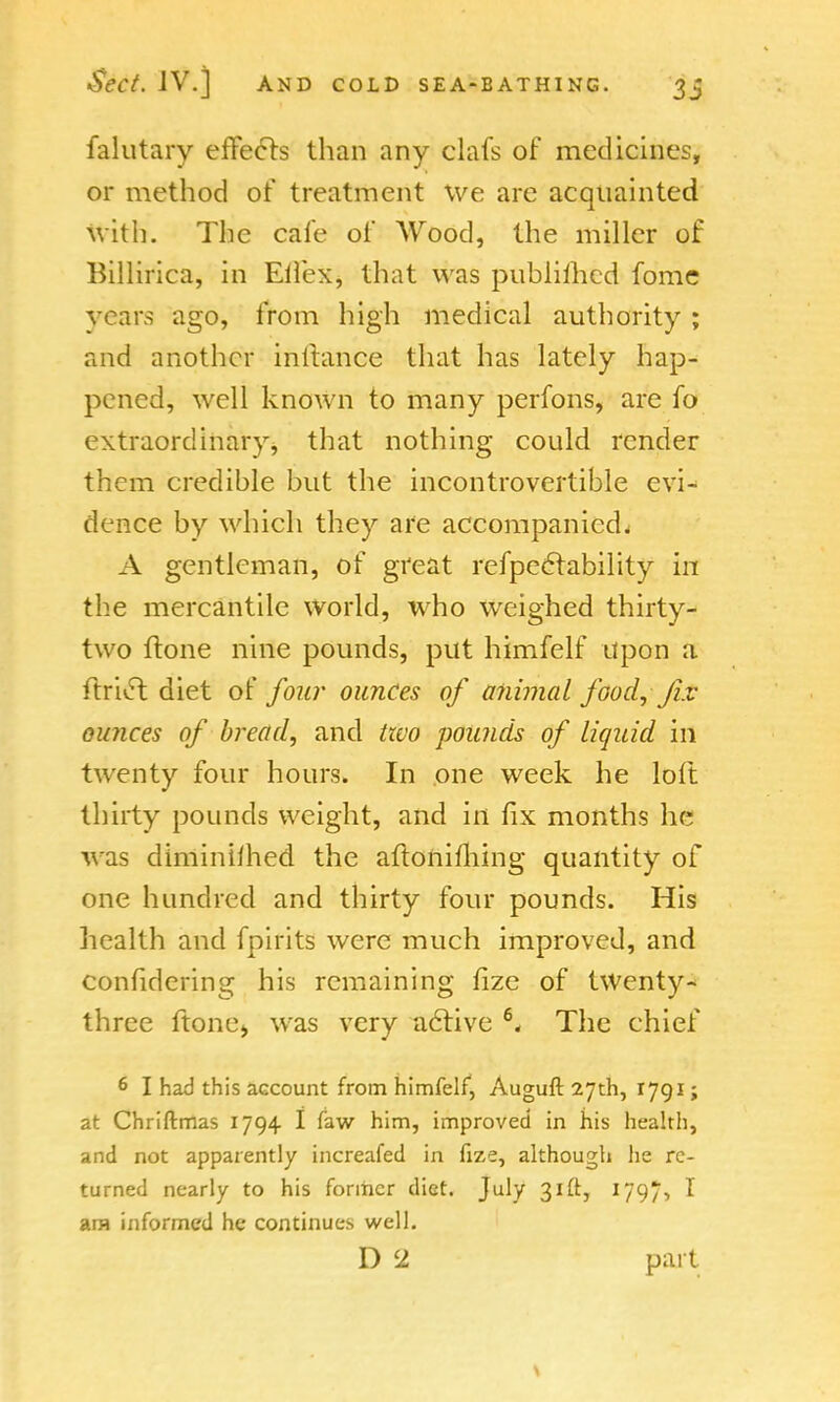 falutary effects than any clafs of medicines, or method of treatment we are acquainted With. The cafe of Wood, the miller of Billirica, in Eifex, that was pnhliihed fome vears ago, from high medical authority ; and another inilance that has lately hap- pened, well known to many perfons, are fo extraordinary, that nothing could render them credible but the incontrovertible evi* dence by which they are accompanied^ A gentleman, of great refpeclability in the mercantile world, who weighed thirty- two {tone nine pounds, put himfelf upon a ftriv5l diet of four ounces of animal food, fix ounces of bread, and two pounds of liquid in twenty four hours. In one week he loft thirty pounds weight, and in fix months he was diminiihed the aftoniming quantity of one hundred and thirty four pounds. His health and fpirits were much improved, and conlidering his remaining fize of twenty- three ftone> was very active 6. The chief 6 I had this account from himfelf, Auguft 27th, 1791; at Chriftmas 1794 I faw him, improved in his health, and not apparently increafed in fize, although he re- turned nearly to his former diet. July 31ft, 1797-> ^ ara informed he continues well. D 2 part