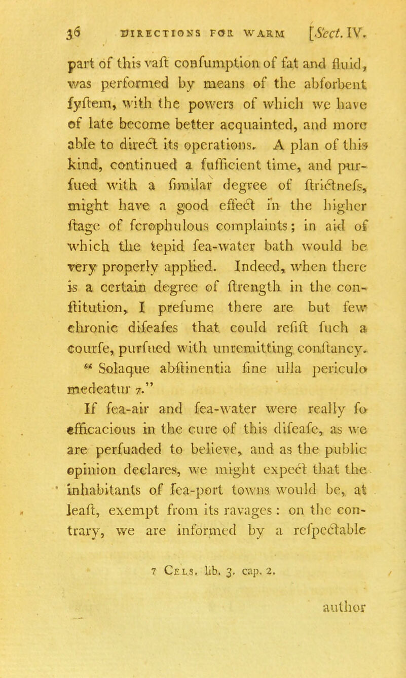 part of this vaft confumption of fat and fluid, was performed by means of the abforbent fyftem, with the powers of which \vc have of late become better acquainted, and more able to direct its operations, A plan of this kind, continued a fufficicnt time, and pur- filed with a mnilar degree of ftrictnefs, might have a good effect in the higher ftage of fcrophulous complaints; in aid of which the tepid fea-water bath would be very properly applied. Indeed, when there is a certain degree of ftrength in the con- ftitution, I prefume there are but feu* chronic difeafes that could refill fuch a courfe, purfued with unremitting conltancy.  Solaque abhHnentia fine ulla periculo medeatur 7. If fea-air and fea-water were really fo efficacious in the cure of this difeafe, as we are perfuacled to belief and as the public opinion declares, we might expect that the inhabitants of fea-port towns would be, at leaft, exempt from its ravages: on the con- trary, we are informed by a refpcclablc 7 Cels. Lb. 3. cap. 2. author