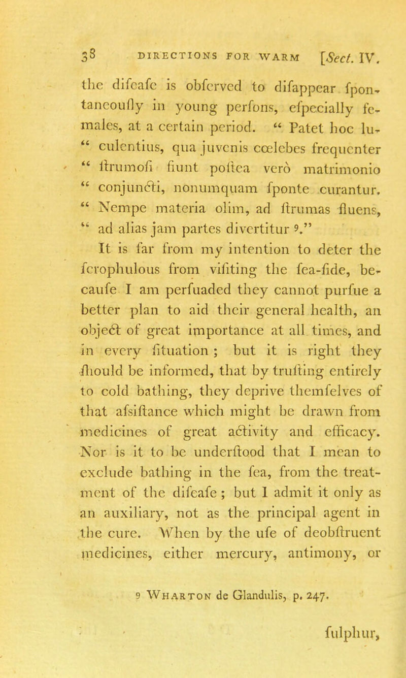the difcafc is obfcrved to difappear fpon- taneoufly in young perfons, efpecially fe- males, at a certain period.  Patet hoc fr,  culcntius, qua juvenis ccelebes frequenter  ltnimofi fiunt poftea vero matrimonio  conjuncti, nonumquam fponte curantur.  Ncmpe materia olim, ad ftramas fluens,  ad alias jam partes divertitur V It is far from my intention to deter the fcrophulous from vifiting the fea-fide, be- caufe I am perfuaded they cannot purfue a better plan to aid their general health, an object of great importance at all times, and in every fituation ; but it is right they mould be informed, that by trufting entirely to cold bathing, they deprive themfelves of that afsiftance which might he drawn from medicines of great aclivity and efficacy. Nor is it to be underftood that I mean to exclude bathing in the fea, from the treat- ment of the difeafe ; but 1 admit it only as an auxiliary, not as the principal agent in the cure. When by the ufe of deobftruent medicines, either mercury, antimony, or 9 Wharton de Glandulis, p. 247. fulphur,