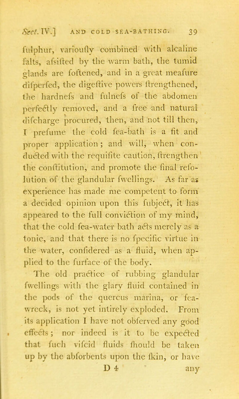 i'ulphur, varioufly combined with alcaline feltS, afsifted by the warm bath, tbe tumid elands are foftened, and in a great meafure dil'perfed, the digeftive powers ltrengthened, the hardnefs and fulriefs of the abdomen perfectly rerrioved, and a free and natural difcharge procured, then, and not till then, I prefume the cold fea-bath is a fit and proper application; and will, when con- ducted with the requifite caution, ftrengthen the conftitution, and promote the final refo- lution of the glandular fwcllings. As far as experience has made me competent to form a decided opinion upon this fubject, it has appeared to the full conviction of my mind, that the cold fea-water bath acts merely as a tonic, and that there is no fpecific virtue in the water, confidered as a fluid, when ap- plied to the furface of the body. The old practice of rubbing glandular fwellings with the glary fluid contained in the pods of the qucrcus marina, or fea- wreck, is not yet intirely exploded. From its application I have not obferved any good effects; nor indeed is it to be expected that fuch vifcid fluids ihould be taken up by the abforbents upon the (kin, or have D 4 any