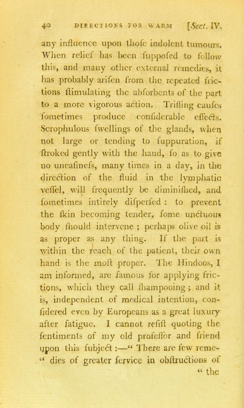 any influence upon thole indolent tumours. When relief has been fuppofed to follow this, and many other external remedies, it has probably arifen from the repeated fric- tions ilimulating the ahforbents of the part to a more vigorous action. Trifling caufes fometimes produce confidcrablc efTccls. Scrophulous fwellings of the glands, when not large or tending to fuppuration, if ftroked gently with the hand, fo as to give no uneafinefs, many times in a day, in the direction of the fluid in the lymphatic vefTel, will frequently be diminifhed, and fometimes intirely difperfed : to prevent the flkin becoming tender, fome unctuous body mould intervene ; perhaps olive oil is as proper as any thing. If the part is within the reach of the patient, their own hand is the molt proper. The Hindoos, I am informed, are famous for applying fric- tions, which they call fhampooing; and it is, independent of medical intention, con- sidered even by Europeans as a great luxury after fatigue. I cannot refill: quoting the fentiments of my old profeflbr and friend upon this fubjecl:— There are few reme-  dies of greater fervice in obftruclions of « the