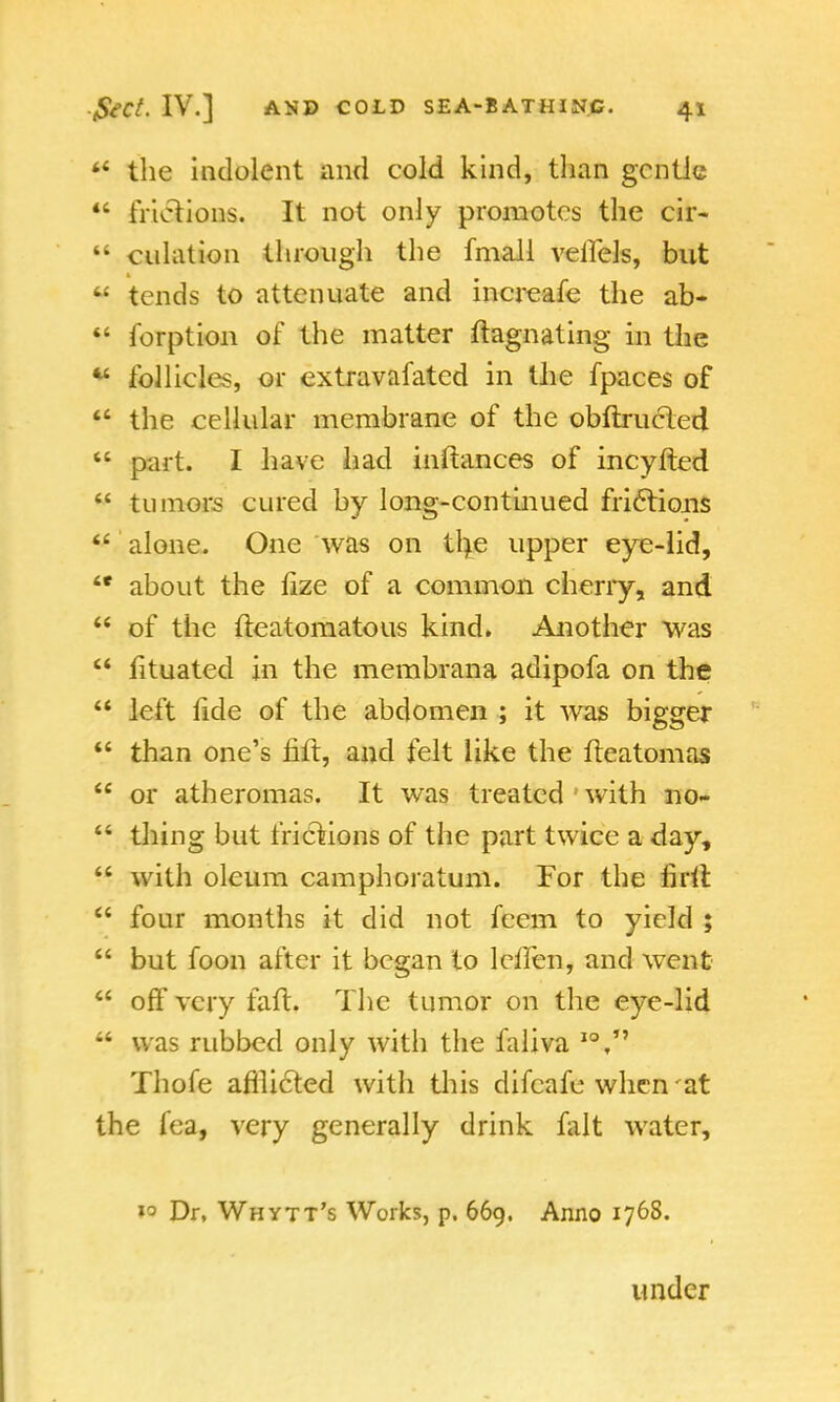 44 the indolent and cold kind, than gentle *' frictions. It not only promotes the cir-  dilation through the fmall veilels, but tends to attenuate and increafe the ab- 44 forption of the matter ftagnating in the follicles, or extravafatcd in the fpaces of 44 the cellular membrane of the obftrucied  part. I have had inftances of incyfted  tumors cured by long-continued frictions  alone. One was on tl>e upper eye-lid,  about the fize of a common cherry, and 44 of the fteatomatous kind. Another was  fituated in the membrana adipofa on the  left fide of the abdomen ; it was bigger  than one's fift, and felt like the fteatomas  or atheromas. It was treated with no-  thing but frictions of the part twice a day,  with oleum camphoratum. For the lirii  four months it did not feem to yield ;  but foon after it began to lcflen, and went  off very faft. The tumor on the eye-lid 44 was rubbed only with the faliva IO, Thofe afllicted with tliis difeafe when 'at the fea, very generally drink fait water, »3 Dr, Whytt's Works, p. 669. Anno 1768. under