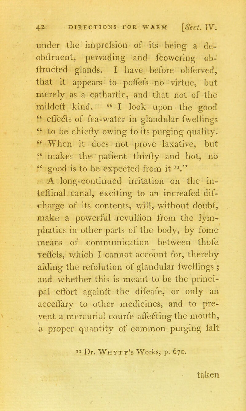 under the imprefsion of its being a de- obllruent, pervading and fcowcring ob- ftructed glands. I have before obferved, that it appears to poffefs no virtue, but merely as a cathartic, and that not of the mildeft kind.  I look upon the good  effects of fea-water in glandular fwellings  to be chiefly owing to its purging quality.  When it does not prove laxative, but f* makes the patient thirfty and hot. no  good is to be expected from it A long-continued irritation on the in- teftinal canal, exciting to an increafed dis- charge of its contents, will, without doubt, make a powerful revulfion from the lym- phatics in other parts of the body, by fome means of communication between thofe veffels, which I cannot account for, thereby aiding the refolution of glandular fwellings; and whether this is meant to be the princi- pal effort againft the difeafe, or only an acceffary to other medicines, and to pre- vent a mercurial courfe affecting the mouth, a proper quantity of common purging fait  Dr. Whytt's Works, p. 670. taken -