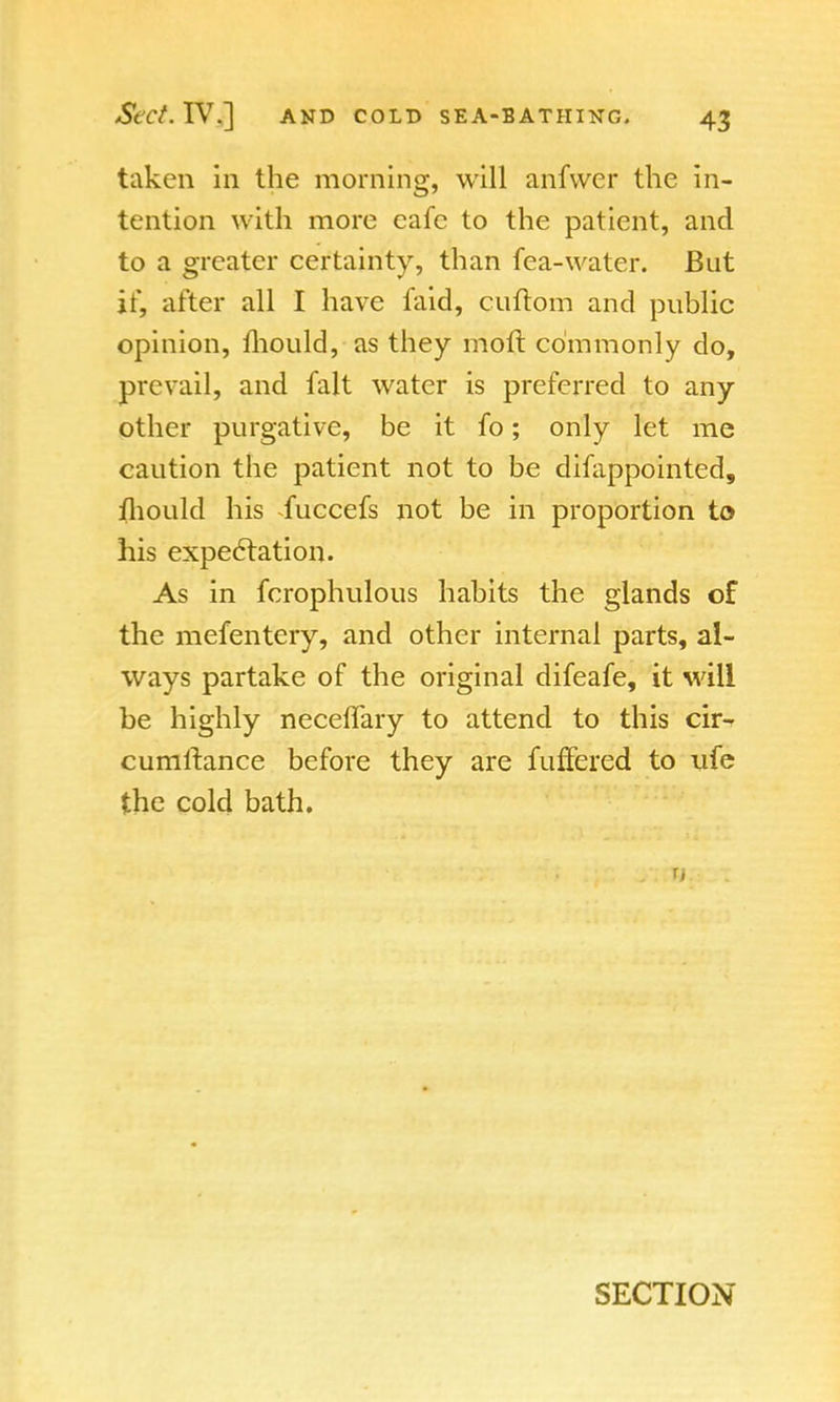 taken in the morning, will anfvver the in- tention with more cafe to the patient, and to a greater certainty, than fea-water. But if, after all I have faid, cuftom and public opinion, mould, as they moft commonly do, prevail, and fait water is preferred to any other purgative, be it fo; only let me caution the patient not to be difappointed, mould his -fuccefs not be in proportion to his expectation. As in fcrophulous habits the glands of the mefentery, and other internal parts, al- ways partake of the original difeafe, it will be highly neceflary to attend to this cir- cumftance before they are fuffered to ufe the cold bath. r, SECTION