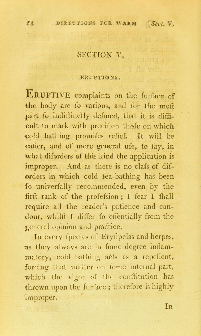 SECTION V, ERUFTIQNS. ERUPTIVE complaints on the furface of the body are fo various, and for the moft part fo indiilincfly defined, that it is diffi- cult to mark with precilion thofe on which cold bathing promifes relief. It will be eafier, and of more general ufe, to fay, in what diforders of this kind the application is improper. And as there is no clafs of dif- orders in which cold fea-bathing has been fo univerfally recommended, even by the firft rank of the profefsion ; I fear I mall require all the reader's patience and can- dour, whilft I differ fo eflentially from the general opinion and practice. In every fpecies of Eryfipelas and herpes, as they always are in fome degree inflam- matory, cold bathing acts as a repellent, forcing that matter on fome internal part, which the vigor of the conllitution has thrown upon the furface ; therefore is highly improper. In
