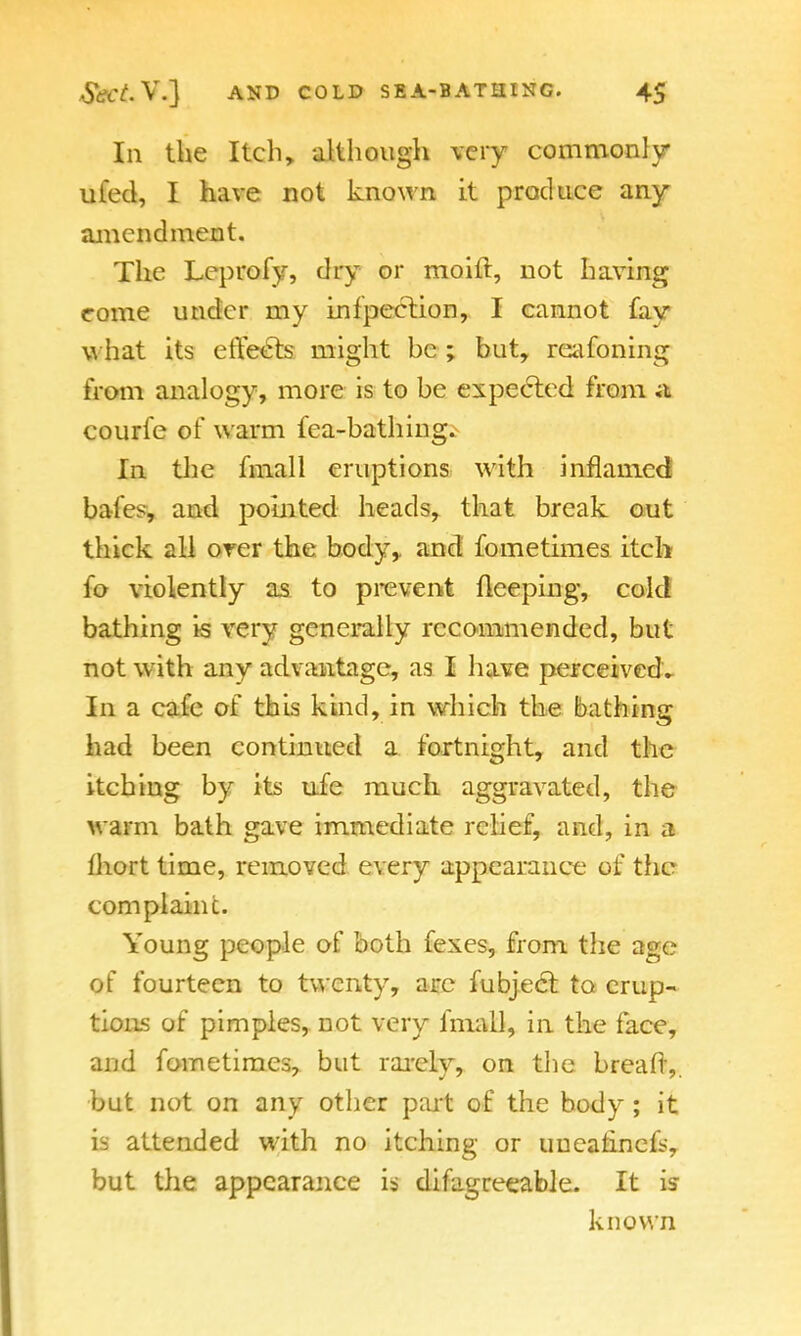 In the Itch, although very commonly ufed, I have not known it produce any amendment. The Leprofy, dry or moiil, not having rome under my infpection, I cannot fav what its effects might he ; but, reafoning from analogy, more is to be expected from a courfe of warm Tea-bathings In the fmall eruptions with inflamed bales and pointed heads, that break out thick all orer the body, and fometimes itch fo violently as to prevent fleeping, cold bathing is very generally recommended, but not with anv advantage, as I have perceived. In a cafe of this kind, in which the bathing had been continued a fortnight, and the itching by its ufe much aggravated, the warm bath gave immediate relief, and, in a Ihort time, removed every appearance of the complaint. Young people of both fexes, from, the age of fourteen to twenty, are fubject to erup- tions of pimples, not very fmall, in the face, and fometimes, but rarely, on the breaft,. but not on any other part of the body; it is attended with no itching or uueatinefs, but the appearance is difagreeable. It is known