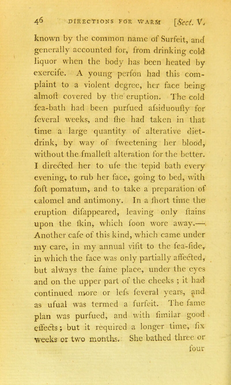 known by the common name of Surfeit, and generally accounted for, from drinking cold liquor when the body has been heated by exercife. A young perfon had this com- plaint to a violent degree, her face being almoft covered by the eruption. The cold fea-bath had been purfued afsiduoufly for fcveral weeks, and me had taken in that lime a large quantity of alterative diet- drink, by way of fweetening her blood, without the fmalleit alteration for the better. I directed her to ufe the tepid bath every evening, to rub her face, going to bed, with foft pomatum, and to take a preparation of calomel and antimony. In a ihort time the eruption difappeared, leaving only ftains upon the lkin, which foon wore away.— Another cafe of this kind, which came under my care, in my annual vifit to the fea-fide, in which the face was only partially affected, but always the fame place, under the eyes and on the upper part of the cheeks ; it had continued more or lefs feveral years, and as ufual was termed a furfeit. The fame plan was purfued, and with iimilaf good effects; but it required a longer time, fix weeks or two months. She bathed three or four