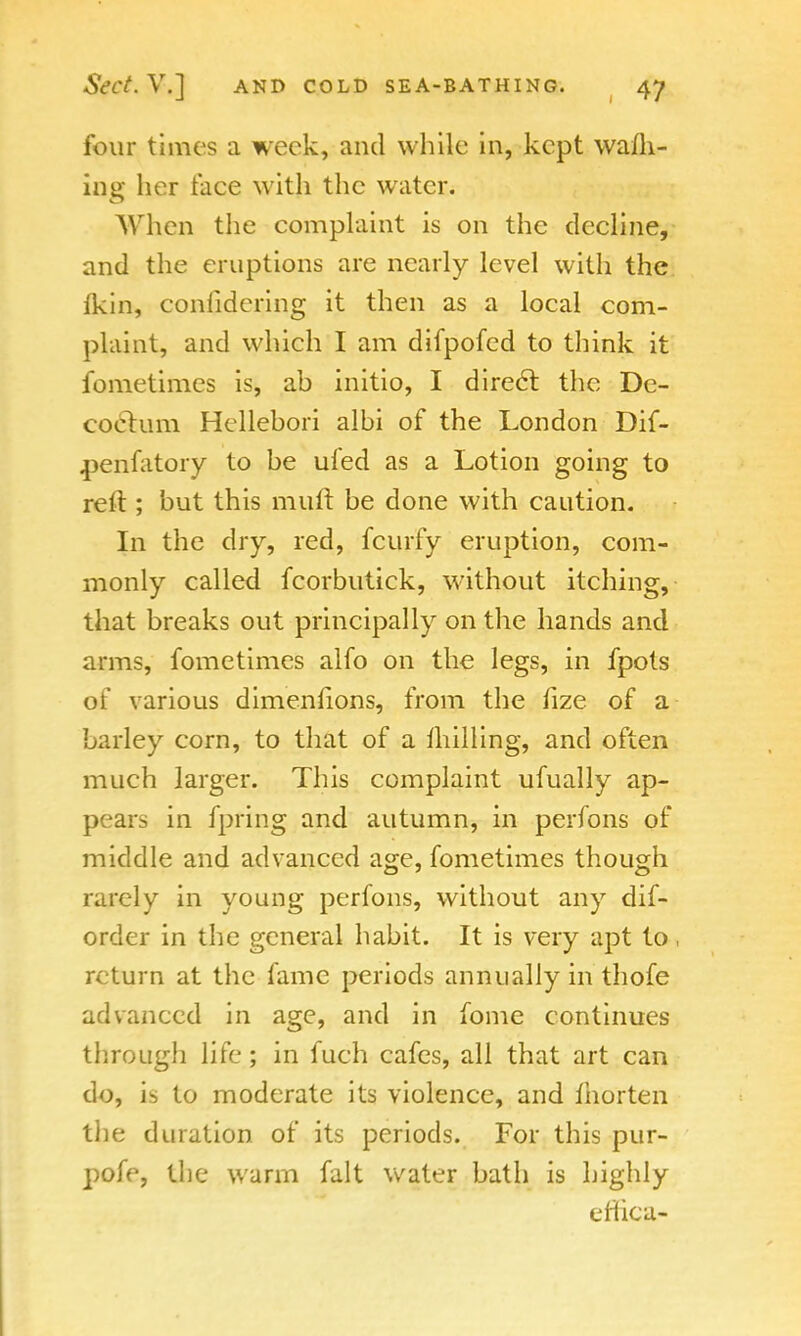 four times a week, and while in, kept walk- ing her face with the water. When the complaint is on the decline, and the eruptions are nearly level with the Ikin, considering it then as a local com- plaint, and which I am difpofed to think it fometimes is, ab initio, I direct the De- coelum Hcllebori albi of the London Dif- penfatory to be ufed as a Lotion going to reft; but this muft be done with caution. In the dry, red, fcurfy eruption, com- monly called fcorbutick, without itching, that breaks out principally on the hands and arms, fometimes alfo on the legs, in fpots of various dimenlions, from the fize of a barley corn, to that of a milling, and often much larger. This complaint ufually ap- pears in fpring and autumn, in perfons of middle and advanced age, fometimes though rarely in young perfons, without any dif- order in the general habit. It is very apt to, return at the fame periods annually in thofe advanced in age, and in fome continues through life; in fuch cafes, all that art can do, is to moderate its violence, and Ihorten the duration of its periods. For this pur- pofe, the warm fait water bath is highly efhea-