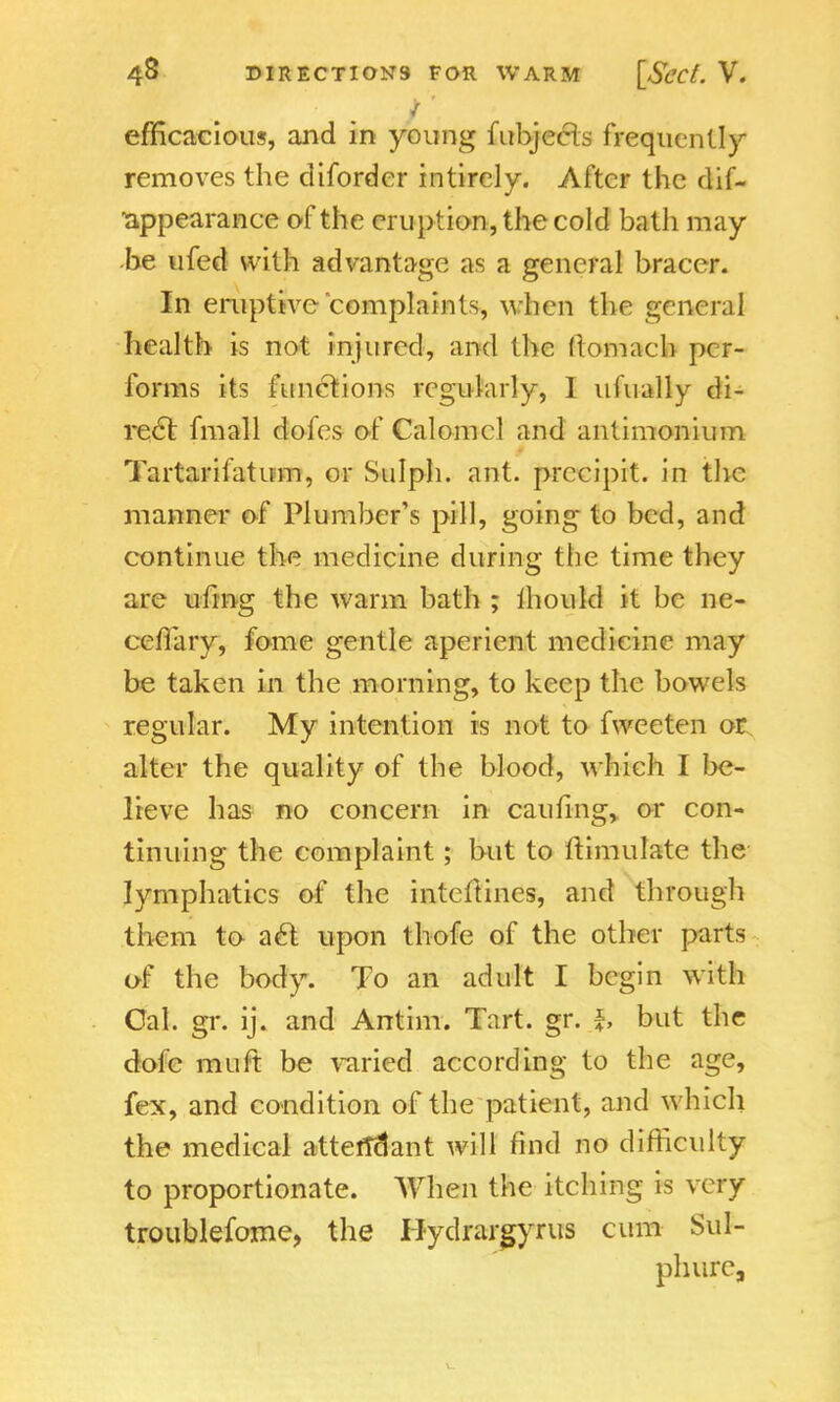 / efficacious, and in young fubjecls frequently removes the diforder intirely. After the dif- appearance of the eruption, the cold bath may be ufed with advantage as a general bracer. In eruptive complaints, when the general health is not injured, and the ftomach per- forms its functions regularly, 1 ufually di- rect fmall doles of Calomel and antimonium Tartarifatum, or Sulph. ant. precipit. in the manner of Plumber's pill, going to bed, and continue the medicine during the time they are ufing the warm bath ; lhould it be ne- ccflary, fome gentle aperient medicine may be taken in the morning, to keep the bowels regular. My intention is not to fwecten or alter the quality of the blood, which I be- lieve has no concern in caufing, or con- tinuing the complaint; but to ftimulate the lymphatics of the intcftines, and through them to act upon thofe of the other parts of the body. To an adult I begin with Gal. gr. ij. and Antim. Tart. gr. f, but the dole muft be varied according to the age, fex, and condition of the patient, and which the medical attendant will find no difficulty to proportionate. When the itching is very troublefome, the Hydrargyria cum Sul- ph urc,
