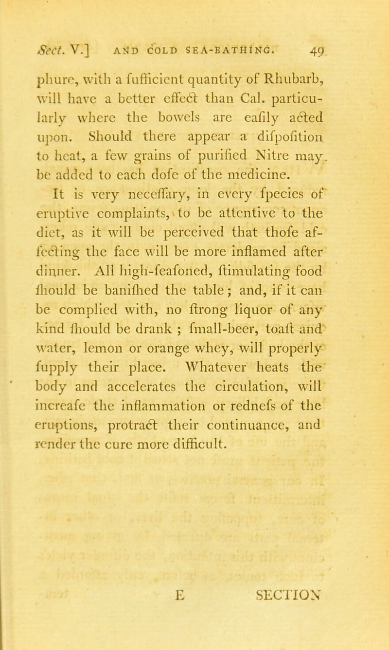 phure, with a fumcicnt quantity of Rhubarb, will have a better effect than Cal. particu- larly where the bowels are cafily acted upon. Should there appear a difpofition to heat, a few grains of purified Nitre may. be added to each dofe of the medicine. It is very neceffary, in every fpecies of eruptive complaints, to be attentive to the diet, as it will be perceived that thofe af- fecting the face will be more inflamed after dinner. All high-feafoned, ftimulating food ihould be banifhed the table ; and, if it can be complied with, no ftrong liquor of any kind mould be drank ; fmall-beer, toaft and water, lemon or orange whey, will properly fupply their place. Whatever heats the body and accelerates the circulation, will increafe the inflammation or rednefs of the eruptions, protract their continuance, and render the cure more difficult. E SECTION'