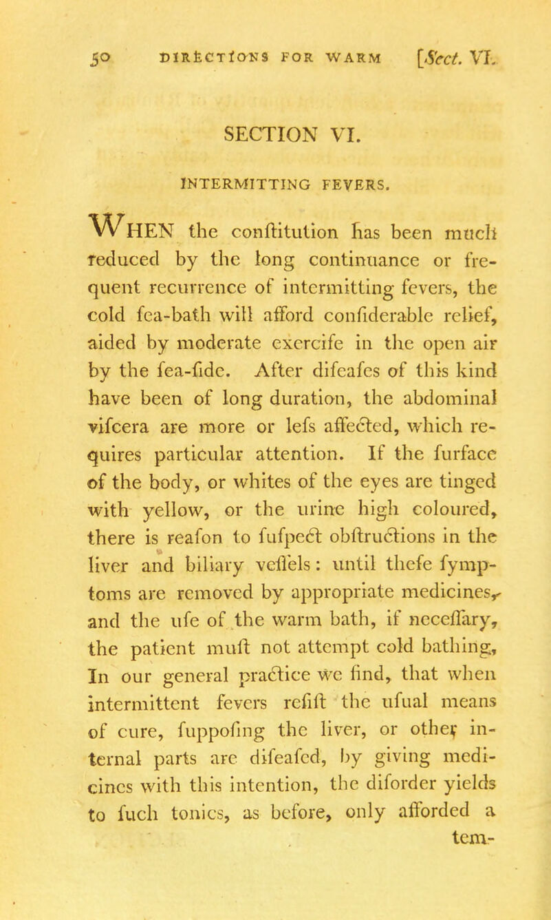 SECTION VI. INTERMITTING FEVERS. When the conftitution has been much reduced by the long continuance or fre- quent recurrence of intermitting fevers, the cold fea-bath will afford confiderable relief, aided by moderate excrcife in the open air by the fea-fide. After difeafes of this kind have been of long duration, the abdominal vifcera are more or lefs affected, which re- quires particular attention. If the furfacc of the body, or whites of the eyes are tinged with yellow, or the urine high coloured, there is reafon to fufpect obftructions in the liver and biliary vcflels: until thefe fymp- toms are removed by appropriate medicines^ and the ufe of the warm bath, if neceflary, the patient muft not attempt cold bathing, In our general practice we find, that when intermittent fevers refill the ufual means of cure, fuppofmg the liver, or other, in- ternal parts are difeafcd, by giving medi- cines with this intention, the diforder yields to fuch tonics, as before, only afforded a tern-