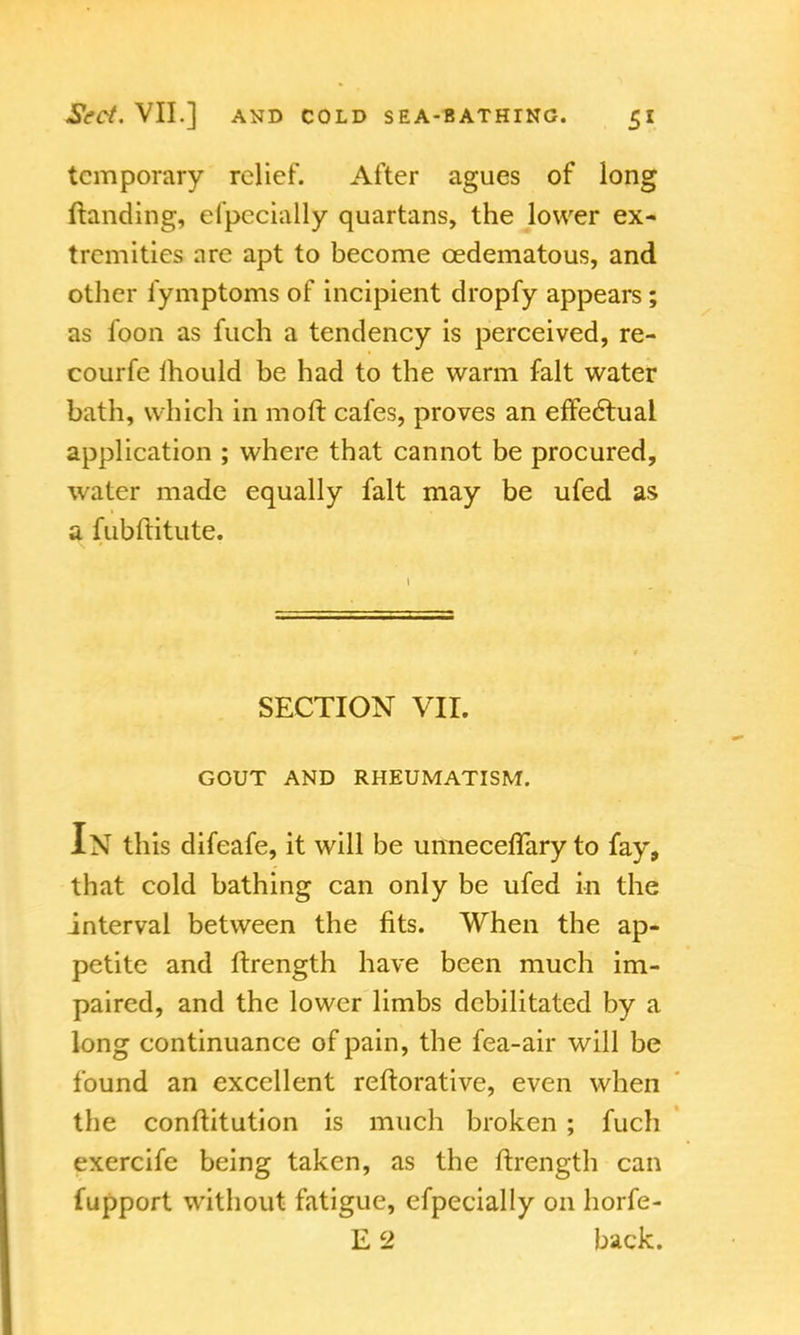 temporary relief. After agues of long (landing, efpecially quartans, the lower ex- tremities are apt to become cedematous, and other iymptoms of incipient dropfy appears; as foon as fuch a tendency is perceived, re- courfe mould be had to the warm fait water bath, which in mod cafes, proves an effectual application ; where that cannot be procured, water made equally fait may be ufed as a fubftitute. SECTION VII. GOUT AND RHEUMATISM. In this difeafe, it will be unneceffary to fay, that cold bathing can only be ufed in the interval between the fits. When the ap- petite and ftrength have been much im- paired, and the lower limbs debilitated by a long continuance of pain, the fea-air will be found an excellent reftorative, even when the conflitution is much broken ; fuch exercife being taken, as the ftrength can fupport without fatigue, efpecially on horfe- E 2 back.