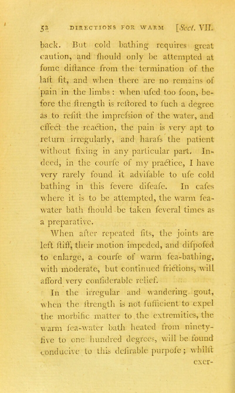back. But cold bathing requires great caution, and fiiould only be attempted at fomc difiance from (lie termination of the lalt fit, and when there arc no remains of pain in the limbs : when ufed too foon, be- fore the flrength is rcftored to fuch a degree as to refill the imprefsion of the water, and effect the reaction, the pain is very apt to return irregularly, and harafs the patient without fixing in any particular part. In- deed, in the courfc of my practice, I have very rarely found it advifable to ufe cold bathing in this fevere difeafe. In cafes where it is to be attempted, the warm fea- water bath mould be taken feveral times as a preparative. When after repeated fits, the joints are left ft iff, their motion impeded, and dilpofed to enlarge, a courfe of warm fea-bathing, with moderate, but continued frictions, will afford very conliderable relief. In the irregular and wandering gout, when the ftrength is not fuffieient to expel the morbific matter to the extremities, the warm fea-water bath heated from ninety- five to one hundred degrees, will be found conducive to this deiirable purpofe; whilit exer-