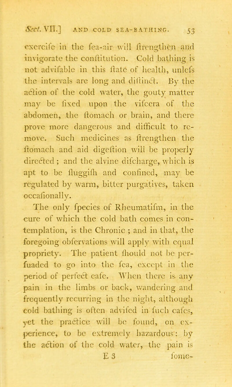 cxercifc in the fea-uir will ftrengthen and invigorate the conftitution. Cold hathing is not advifablc in this Hate of health, unlefs the intervals are long and diitinel. By the action of the cold water, the gouty matter may be fixed upon the vifecra of the abdomen, the ftomach or brain, and there prove more dangerous and difficult to re- move. Such medicines as ftrengthen the ftomach and aid digeftion will be properly directed ; and the alvine difcharge, which is apt to be fluggifh. and confined, may be regulated by warm, bitter purgatives, taken occafionally. The only fpecies of Rheumatifm, in the cure of which the cold bath comes in con- templation, is the Chronic ; and in that, the foregoing obfervations will apply with equal propriety. The patient mould not be per- fuaded to go into the fca, except in the period of perfect cafe. When there is. any pain in the limbs or back, wandering and frequently recurring in the night, although cold bathing is often advifed in fuch cafes, yet the practice will be found, on ex- perience, to be extremely hazardous: by the action of the cold water, the pain is E 3 ibmc-
