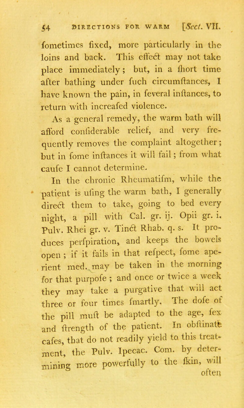 fometimes fixed, more particularly in the loins and back. This effect, may not take place immediately; but, in a fhort time after bathing under fuch circumftances, I have known the pain, in feveral inftances, to return with increafed violence. As a general remedy, the warm bath will afford confiderable relief, and very fre- quently removes the complaint altogether; but in fome inftances it will fail; from what caufe I cannot determine. In the chronic Rheumatifm, while the patient is ufing the warm bath, I generally direcl them to take, going to bed every night, a pill with Cal. gr. ij. Opii gr. i, Pulv. Rhei gr. v. Tind Rhab, q. s. It pro- duces perfpiration* and keeps the bowels open ; if it fails in that refpect, fome ape- rient med. may be taken in the morning for that purpofe ; and once or twice a week they may take a purgative that will act three or four times fmartly. The dofe of the pill muft be adapted to the age, fex and ftrength of the patient. In obftinate cafes, that do not readily yield to this treat- ment, the Pulv. Ipecac. Com. by deter- mining more powerfully to the ikin, will often