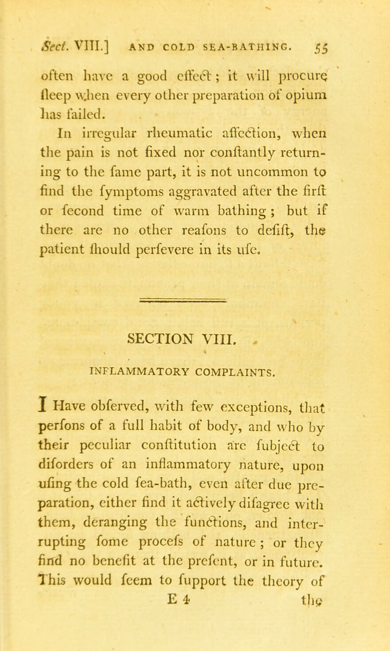 often have a good effect ; it will procure; ileep wjien every other preparation of opium lias failed. In irregular rheumatic affection, when the pain is not fixed nor conftantly return- ing to the fame part, it is not uncommon to find the fymptoms aggravated after the firft or fecond time of warm bathing ; but if there are no other reafons to defift, the patient mould perfevere in its ufe. SECTION VIII. INFLAMMATORY COMPLAINTS. I Have obferved, with few exceptions, that perfons of a full habit of body, and who by their peculiar conftitution arc fubject to diforders of an inflammatory nature, upon ufing the cold fea-bath, even after due pre- paration, either find it actively difagrec with them, deranging the functions, and inter- rupting fome procefs of nature ; or they find no benefit at the prefent, or in future. This would feem to fupport the theory of E 4- the
