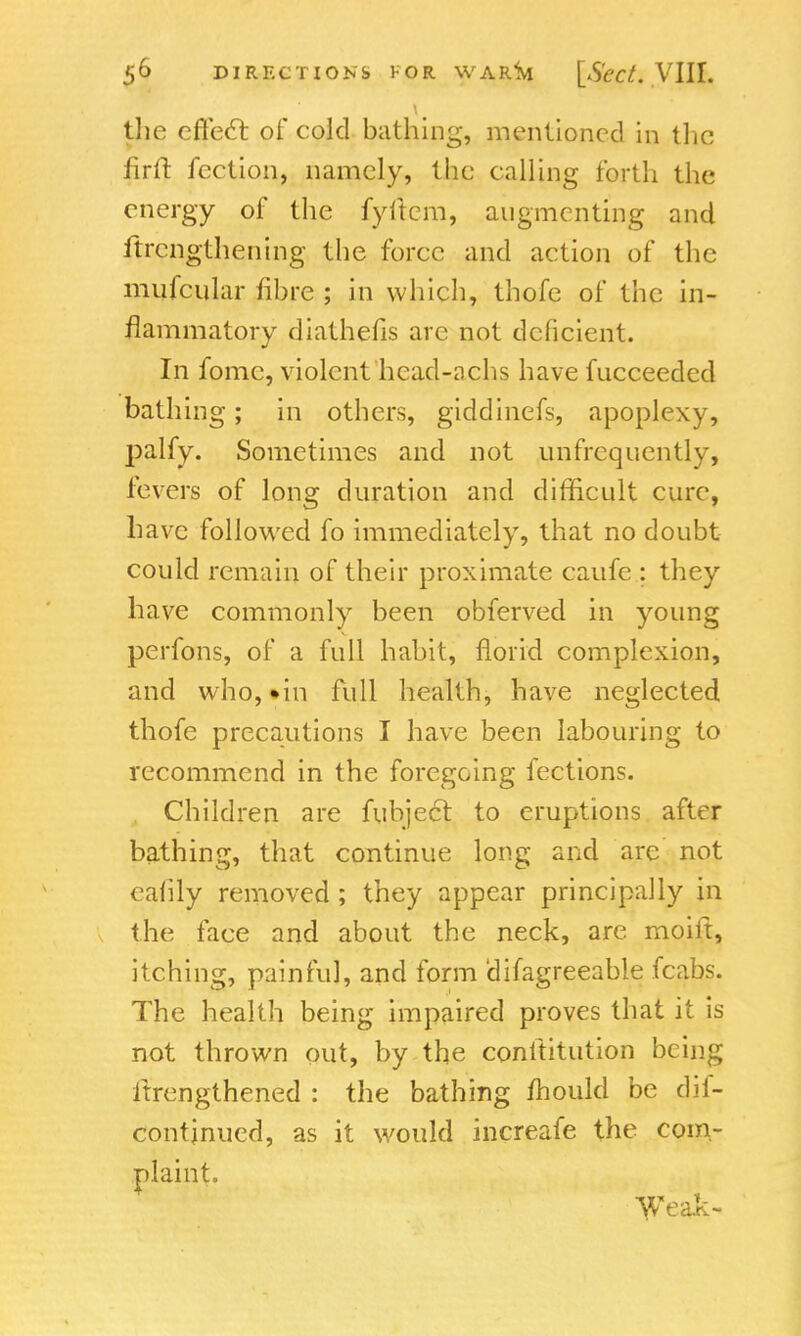 the effecT: of cold bathing, mentioned in the firfr. fection, namely, the calling forth the energy of the fyftcm, augmenting and ftrengthening the force and action of the mufciilar fibre ; in which, thofe of the in- flammatory diathefis arc not deficient. In fomc, violent hcad-achs have fucceeded bathing; in others, giddinefs, apoplexy, palfy. Sometimes and not ^infrequently, fevers of long duration and difficult cure, have followed fo immediately, that no doubt could remain of their proximate caufe; they have commonly been obferved in young perfons, of a full habit, florid complexion, and who, •in full health, have neglected thofe precautions I have been labouring to recommend in the foregoing fections. „ Children are fubject to eruptions after bathing, that continue long and are not eatily removed ; they appear principally in the face and about the neck, are moiit, itching, painful, and form difagreeable fcabs. The health being impaired proves that it is not thrown out, by the conititution being itrengthened : the bathing mould be dif- contjnued, as it would increafe the com- plaint. Weak-
