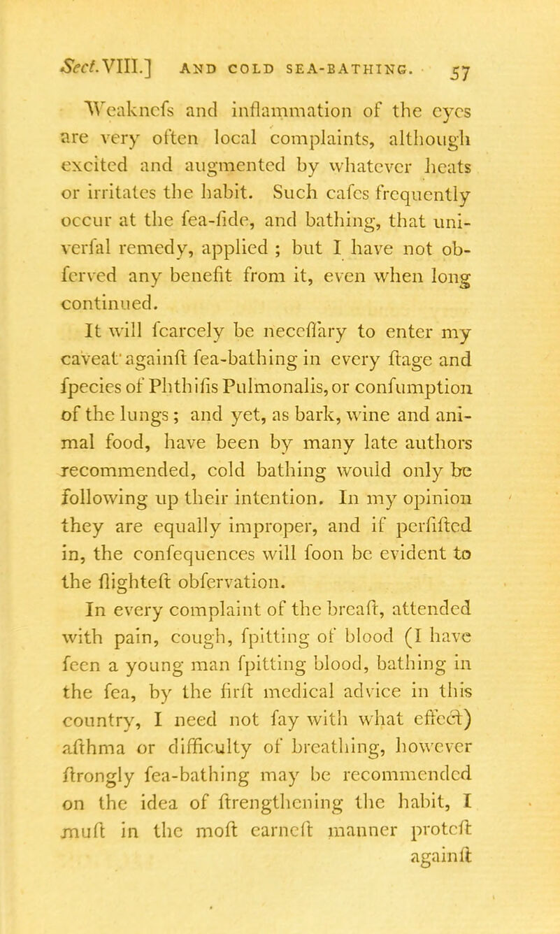 Weakncfs and inflammation of the eyes 'are very often local complaints, although excited and augmented by whatever heats or irritates the habit. Such cafes frequently occur at the fea-fide, and bathing, that uni- verfal remedy, applied ; but I have not ob- ferved any benefit from it, even when long continued. It will fcarcely be neccfiary to enter my caveat' againft fea-bathing in every ftage and fpecies of Phthihs Pulmonalis,or confumption of the lungs; and yet, as bark, wine and ani- mal food, have been by many late authors recommended, cold bathing would only be following up their intention. In my opinion they are equally improper, and if perhftcd in, the confequences will foon be evident to the flighted obfervation. In every complaint of the bread, attended with pain, cough, fpitting of blood (I have fecn a young man fpitting blood, bathing in the fea, by the firft medical advice in this country, I need not fay with what effect) afthma or difficulty of breathing, however drongly fea-bathing may be recommended on the idea of ftrengthening the habit, I jnuft in the mod earned manner proted again It