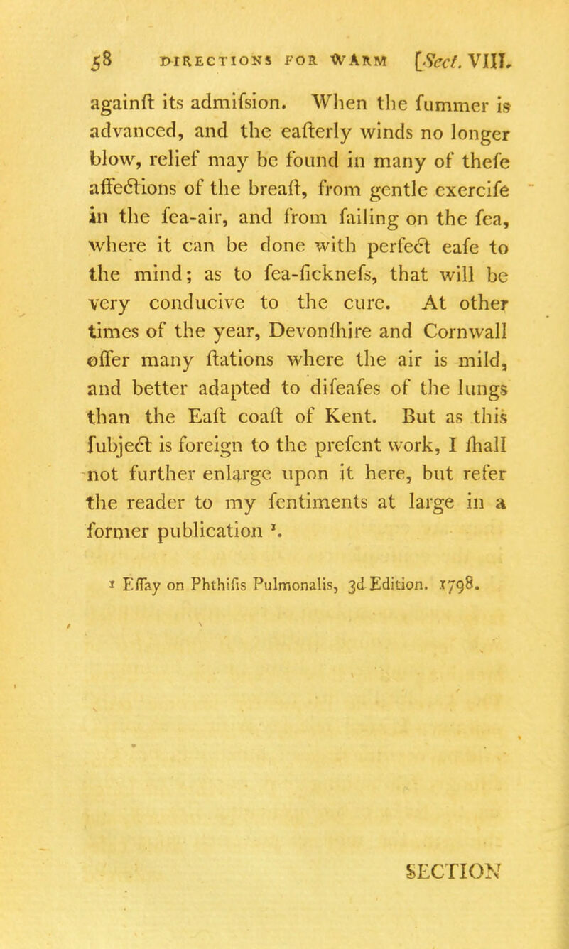 againft its admifsion. When the fummer is advanced, and the eafterly winds no longer blow, relief may be found in many of thefe affections of the breaft, from gentle cxercife in the fea-air, and from failing on the fea, where it can be done with perfect eafe to the mind; as to fea-ficknefs, that will be very conducive to the cure. At other times of the year, Devonihire and Cornwall offer many ftations where the air is mild, and better adapted to difeafes of the lungs than the Eaft coaft of Kent. But as this fubjecl: is foreign to the prefent work, I mall not further enlarge upon it here, but refer the reader to my fentiments at large in a former publication *. 1 Eflay on Phthifis Pulmonalis, 3d Edition. 1798. SECTION
