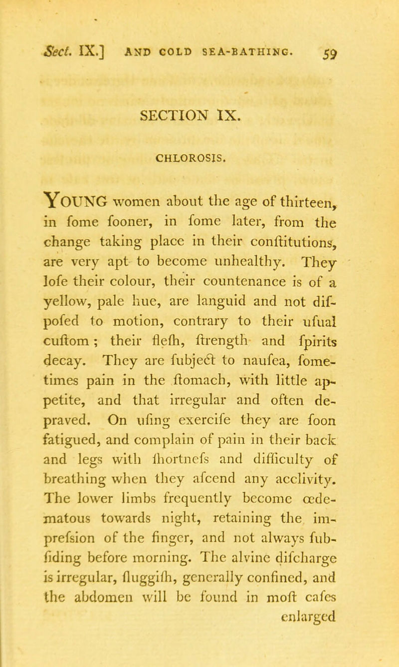 SECTION IX. CHLOROSIS. Young women about the age of thirteen, in fome fooner, in fome later, from the change taking place in their conftitutions, are very apt to become unhealthy. They lofe their colour, their countenance is of a yellow, pale hue, are languid and not dif- pofed to motion, contrary to their ufual cuftom; their flefh, ftrength and fpirits decay. They are fu eject to naufea, fome- times pain in the ftomach, with little ap- petite, and that irregular and often de- praved. On ufing exercife they are foon fatigued, and complain of pain in their back and legs with lhortncfs and difficulty of breathing when they afcend any acclivity. The lower limbs frequently become cede- matous towards night, retaining the im- prefsion of the finger, and not always fub- liding before morning. The alvine difcharge is irregular, fluggim, generally confined, and the abdomen will be found in moft cafes enlarged