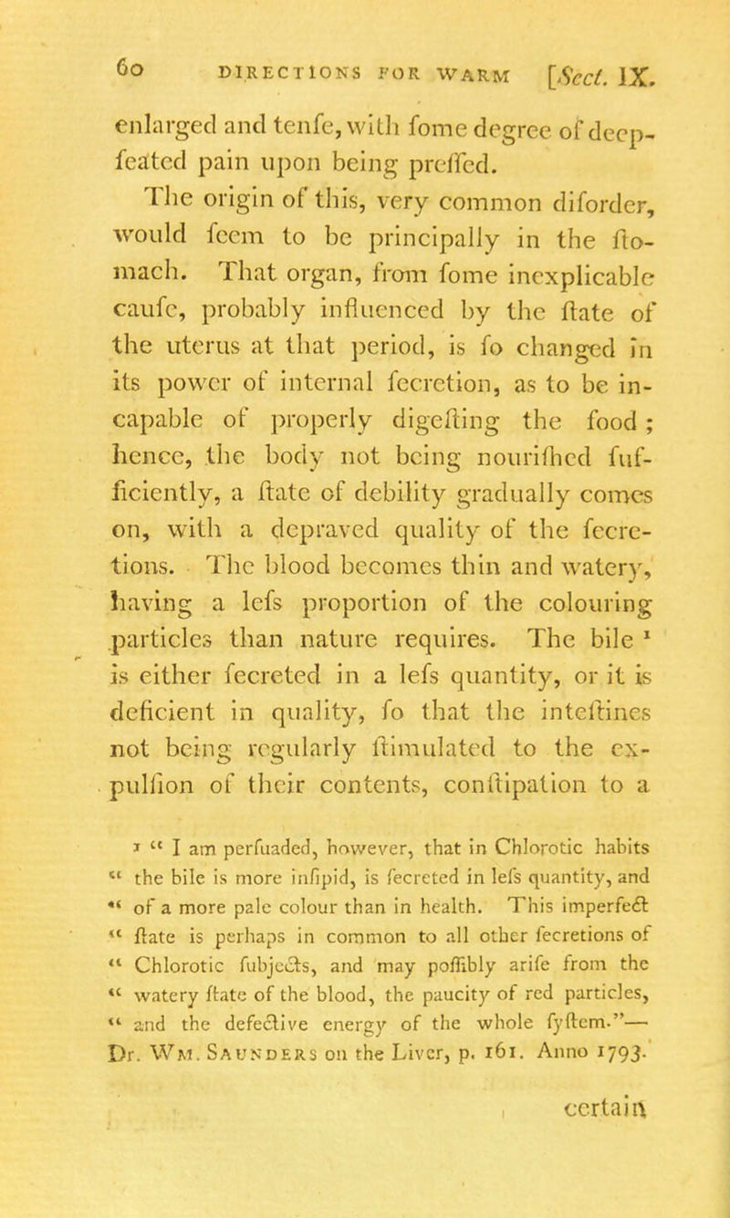 enlarged and tenfe,with fome degree of deep- feated pain upon being prefled. The origin of this, very common diforder, would fcem to be principally in the fto- mach. That organ, from fome inexplicable caufe, probably influenced by the ftate of the uterus at that period, is fo changed in its power of internal fecrction, as to be in- capable of properly digcfting the food; hence, the body not being nourifhed fuf- ficiently, a ftate of debility gradually comes on, with a depraved quality of the fecre- tions. The blood becomes thin and watery, having a lefs proportion of the colouring particles than nature requires. The bile 1 is either fecreted in a lefs quantity, or it is deficient in quality, fo that the intcitines not being regularly ltimulated to the ex- pulhon of their contents, conliipation to a 1  I am perfuaded, however, that in Chlorotic habits  the bile is more infipid, is fecreted in lefs quantity, and •* of a more pale colour than in health. This imperfect  ftate is perhaps in common to all other fecretions of 41 Chlorotic fubje&s, and may poflibly arife from the <c watery irate of the blood, the paucity of red particles, M and the defective energy of the whole fyftem-— Dr. Wm. Saunders on the Liver, p. 161. Anno 1793. certain