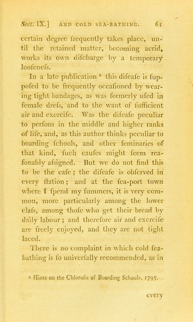 certain degree frequently takes place, un- til the retained matter, becoming acrid, works its own discharge by a temporary loofenefs. In a late publication 2 this difeafe is fup- pofed to be frequently occafioned by wear- ing tight bandages, as was formerly ufed in female drefs, and to the want of fufficient air and excrcife. Was the difeafe peculiar to perfons in the middle and higher ranks of life, and, as this author thinks peculiar to boarding fchools, and other feminaries of that kind, fuch caufes might feem rea- fonably afsigned. But we do not find this to be the cafe; the difeafe is obferved in every ftation; and at the fea-port town where I fpend my fummers, it is very com- mon, more particularly among the lower clafs, among thole who get their bread by daily labour ; and therefore air and excrcife are freely enjoyed, and they are not tight laced. There is no complaint in which cold fea- bathing is fo univerfally recommended, as in 2 Hints on the Chlorofis of Boarding School?. 1795. every