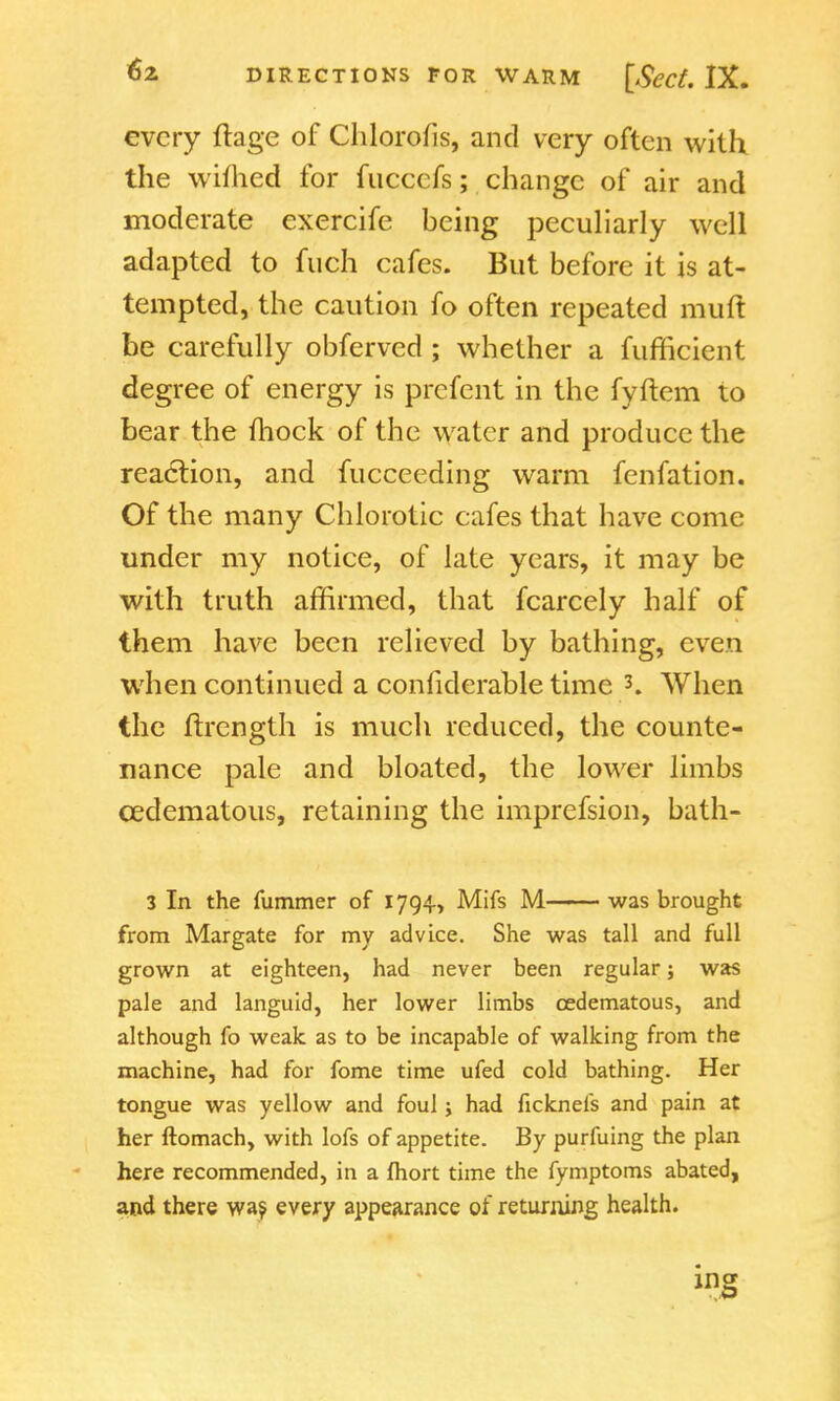 every ftage of Chlorous, and very often with the wiflied for fuccefs; change of air and moderate exercife being peculiarly well adapted to fuch cafes. But before it is at- tempted, the caution fo often repeated muft be carefully obferved ; whether a fufficient degree of energy is prefent in the fyftem to bear the fhock of the water and produce the reaction, and fucceeding warm fenfation. Of the many Chiorotic cafes that have come under my notice, of late years, it may be with truth affirmed, that fcarcely half of them have been relieved by bathing, even when continued a confiderable time 3. When the ftrength is much reduced, the counte- nance pale and bloated, the lower limbs cedematous, retaining the imprefsion, bath- 3 In the fummer of 1794, Mifs M—— was brought from Margate for my advice. She was tall and full grown at eighteen, had never been regular; was pale and languid, her lower limbs cedematous, and although fo weak as to be incapable of walking from the machine, had for fome time ufed cold bathing. Her tongue was yellow and foul; had ficknefs and pain at her ftomach, with lofs of appetite. By purfuing the plan here recommended, in a fhort time the fymptoms abated, and there was every appearance of returning health. ing