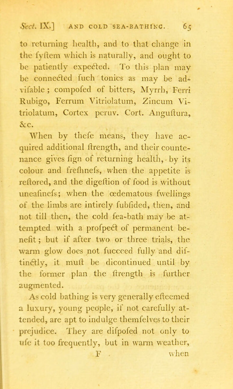 to returning health, and to that change in the fyftem which is naturally, and ought to be patiently expected. To this plan may be connected fuch tonics as may be ad* vifable ; compofed of bitters, Myrrh, Ferri Rubigo, Ferrum Vitriolatum, Zincum Vi- triolatum, Cortex pcruv. Cort. Anguftura, Sec. When by thefe means, they have ac- quired additional ftrength, and their counte- nance gives fign of returning health,-by its colour and fremnefs, when the appetite is reftored, and the digeftion of food is without uneahnefs; when the cedematous fwellings of the limbs are intirely fubfided, then, and not till then, the cold fea-bath may be at- tempted with a profpecl of permanent be- nefit ; but if after two or three trials, the warm glow does not fucceed fully and dif- tinclly, it mutt be dicontinued until by the former plan the ftrength is further augmented. As cold bathing is very generally efteemed a luxury, young people, if not carefully at- tended, are apt to indulge themfelves to their prejudice. They are difpofed not only to ufe it too frequently, but in warm weather, F • when