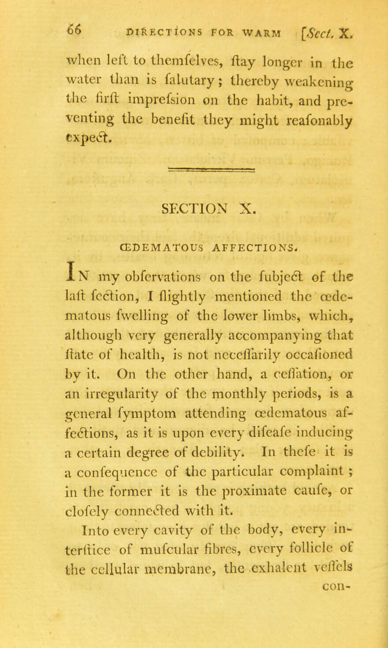 when left to themfelves, flay longer in the water than is falutary; thereby weakening the firft imprefsion on the habit, and pre- venting the benefit they might reafonably expect. SECTION X. (EDEMATOUS AFFECTIONS. In my obfervations on the fubject. of the kit fcclion, I flightly mentioned the oede- ma tous fwelling of the lower limbs, which, although very generally accompanying that irate of health, is not neceflarily occasioned by it. On the other hand, a reflation, or an irregularity of the monthly periods, is a general fymptom attending cedematous af- fections, as it is upon every difeafe inducing a certain degree of debility. In thefe it is a confequence of the particular complaint ; in the former it is the proximate caufe, or clofely connected with it. Into every cavity of the body, every in- terftice of mufcular fibres, every follicle of the cellular membrane, the cxhalent vcilcls con-