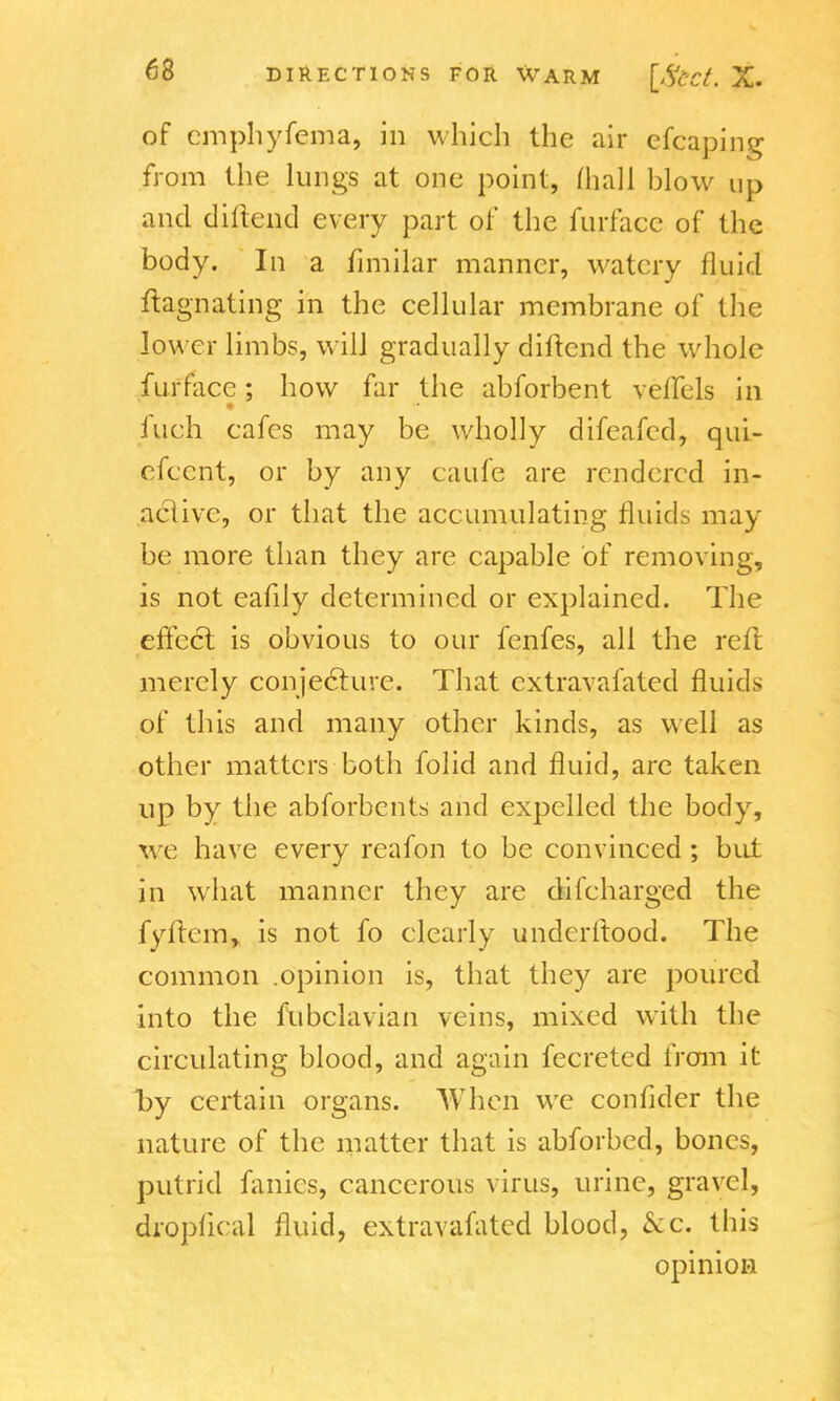 of emphyfema, in which the air cfcaping from the lungs at one point, [hall blow up and diftend every part of the furface of the body. In a fimilar manner, watery fluid ftagnating in the cellular membrane of the low er limbs, will gradually diftend the whole furface; how far the abforbent veflels in fuch cafes may be wholly difeafcd, qui- efccnt, or by any caufe are rendered in- active, or that the accumulating fluids may be more than they are capable of removing, is not eafily determined or explained. The effect is obvious to our fenfes, all the reft merely conjeclure. That extravafated fluids of this and many other kinds, as well as other matters both folid and fluid, are taken up by the abforbcnts and expelled the body, we have every reafon to be convinced ; but in what manner they are di('charged the fyftem, is not fo clearly underftood. The common .opinion is, that they are poured into the fubclavian veins, mixed with the circulating blood, and again fecreted from it l>y certain organs. When we confider the nature of the matter that is abforbed, bones, putrid fanics, cancerous virus, urine, gravel, dropftcal fluid, extravafated blood, &c. this opinion