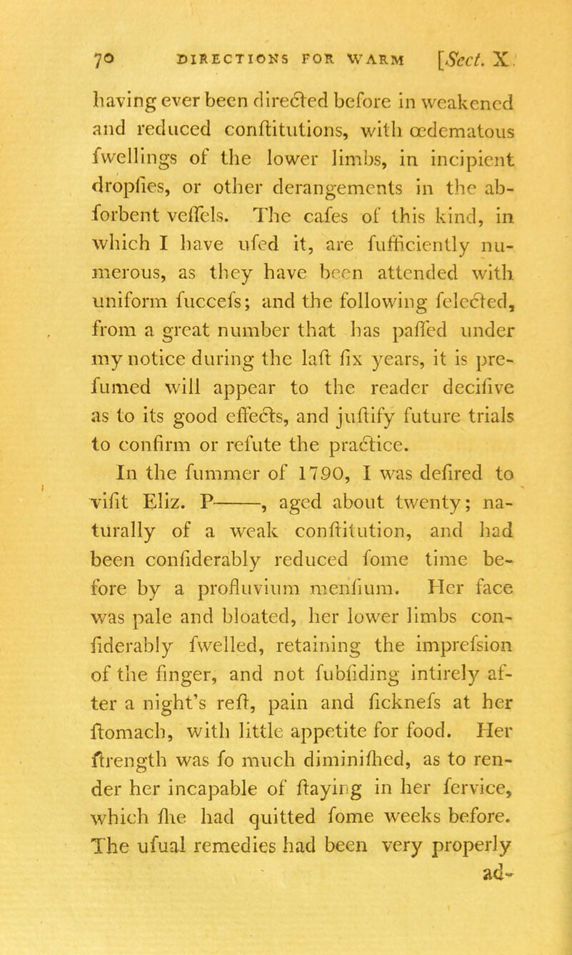 having ever been directed before in weakened and reduced conftitutions, with ccdematous fwellings of the lower limbs, in incipient droplies, or other derangements in the ab- forbent vcflels. The cafes of this kind, in which I have ufed it, are fufficiently nu- merous, as they have boon attended with uniform fuccefs; and the following Selected, from a great number that has pafTed under my notice during the laft fix years, it is pre- fumed will appear to the reader decifive as to its good effects, and juftify future trials to confirm or refute the practice. In the fummer of 1790, I was defired to vifit Eliz. P , aged about twenty; na- turally of a weak constitution, and had been considerably reduced fome time be- fore by a profluvium menfium. Her face was pale and bloated, her lower limbs con- siderably fwelled, retaining the imprefsion of the finger, and not fu Hiding intirely af- ter a night's reft, pain and ficknefs at her ftomach, with little appetite for food. Her ftrength was fo much diminished, as to ren- der her incapable of ftayii g in her Service, which fiie had quitted fome weeks before. The ufual remedies had been very properly ad-