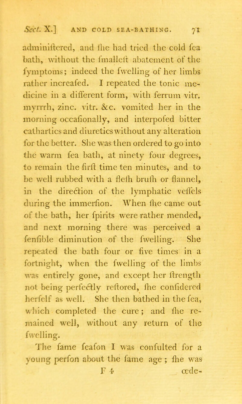 adminiitcrcd, and lhe had tried the cold lea bath, without the fmallelt abatement of the fymptoms; indeed the fwelling of her limbs rather increafed. I repeated the tonic me- dicine in a different form, with ferrum vitr. mynrh, zinc. vitr. &c. vomited her in the morning occasionally, and interpofed bitter cathartics and diuretics without any alteration for the better. She was then ordered to go into the warm fea bath, at ninety four degrees, to remain the firft time ten minutes, and to be well rubbed with a flefh brum or flannel, in the direction of the lymphatic veffels during the immerfion. When the came out of the bath, her fpirits were rather mended, and next morning there was perceived a fenfible diminution of the fwelling. She repeated the bath four or five times in a fortnight, when the fwelling of the limbs was entirely gone, and except her ftrength not being perfectly reftored, me considered herfclf as well. She then bathed in the fea, which completed the cure; and me re- mained well, without any return of the fwelling. The fame fcafon I was confulted for a young perfon about the fame age ; fhe was F 4 cede-