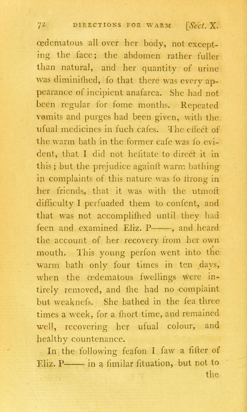 (Edematous all over her body, not except- ing the face; the abdomen rather fuller than natural, and her quantity of urine was diminithed, fo that there was every ap- pearance of incipient anafarca. She had not been regular for fome months. Repeated vomits and purges had been given, with the ufual medicines in fuch cafes. The effect of the warm bath in the former cafe was fo evi- dent, that I did not hefitate to dire6t it in this; but the prejudice again ft warm bathing in complaints of this nature was fo itrong in her friends, that it was with the utmoft difficulty I perfuaded them to confent, and that was not accomplilhed until they had feen and examined Eliz. P , and heard the account of her recovery from her own # mouth. This young perfon went into the warm bath only four times in ten days, when the cedematous fwellings were in- tirely removed, and the had no-complaint but weal^nefs. She bathed in the fea three times a week, for a ftiort time, and remained well, recovering her ufual colour, and healthy countenance. In the following feafon I faw a fifter of £liz. P in a fimilar fituation, but not to the