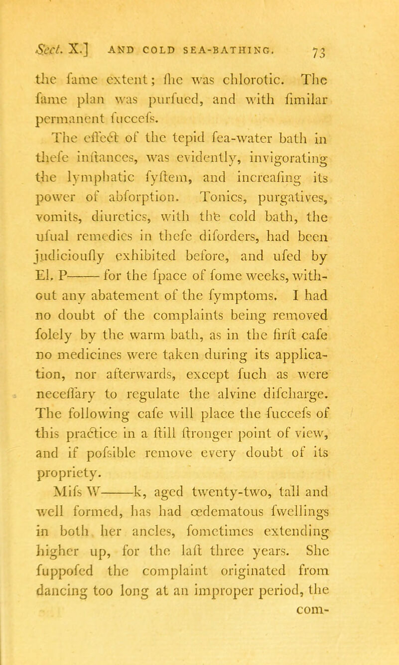 the fume extent; flic was chlorotic. The fume phin was purfued, and with fimilar permanent fucccls. The effect, of the tepid fea-watcr bath in thefe inftanccs, was evidently, invigorating the lymphatic fyflem, and incrcafmg its power of abforption. Tonics, purgatives, vomits, diuretics, with the cold bath, the ufual remedies in thefe diforders, had been judicioufly exhibited before, and ufed by El. P for the fpace of fome weeks, with- out any abatement of the fymptoms. I had no doubt of the complaints being removed folely by the warm bath, as in the firit cafe no medicines were taken during its applica- tion, nor afterwards, except fuch as were neceflary to regulate the alvine difcharge. The following cafe will place the fuccefs of this practice in a ltill tfronger point of view, and if pofsible remove every doubt of its propriety. Mifs W k, aged twenty-two, tall and well formed, has had cedematous fvvcllings in both her ancles, fometimcs extending higher up, for the laft three years. She fuppofed the complaint originated from dancing too long at an improper period, the com-