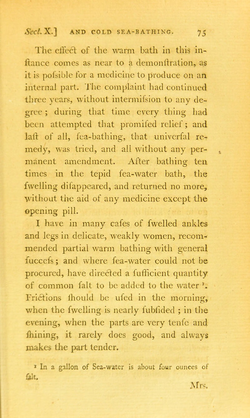 The effect of the warm bath in this in- ftance comes as near to ji demonltration, as it is possible for a medicine to produce on an internal part. The complaint had continued three years, without intermifsion to any de- gree ; during that time every thing had bcc n attempted that promifed relief; and la ft of all, fea-bathing, that univcrfal re- medy, was tried, and all without any per- % manent amendment. After bathing ten times in the tepid fea-water bath, the fwelling diiappeared, and returned no more, without the aid of any medicine except the epening pill. I have in many cafes of fwelled ankles and legs in delicate, weakly women, recom- mended partial warm bathing with general fucccfs; and where fea-water could not be procured, have directed a fufficient quantity of common fait to be added to the water \ Frictions ihould be ufed in the morning, when the fwelling is nearly fubfided ; in the evening, when the parts are very tenfc and mining, it rarely does good, and always makes the part tender. 1 In a gallon of Sea-water is about four ounces of SUt. Mrs.