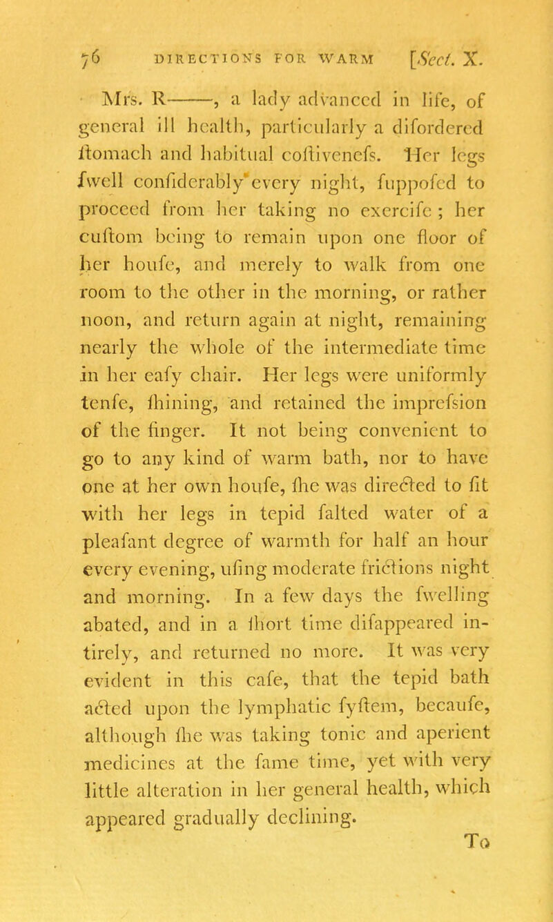 Mrs. R , a lady advanced in life, of general ill health, particularly a difordercd iiomach and habitual coftiverifeis. Her legs /well confiderably'every night, fuppofed to proceed from her taking no excrcife ; her cuftom being to remain upon one floor of her houfe, and merely to walk from one room to the other in the morning, or rather noon, and return again at night, remaining nearly the whole of the intermediate time- in her eafy chair. Her legs were uniformly tenfe, mining, and retained the imprefsion of the finger. It not being convenient to go to any kind of warm bath, nor to have one at her own houfe, the was directed to fit with her legs in tepid falted water of a pleafant degree of warmth for half an hour every evening, ufing moderate frictions night and morning. In a few days the fwelling abated, and in a Ihort time difappeared in- tirely, and returned no more. It was very evident in this cafe, that the tepid bath acted upon the lymphatic fyftem, becaufe, although the was taking tonic and aperient medicines at the fame time, yet with very little alteration in her general health, which appeared gradually declining. To
