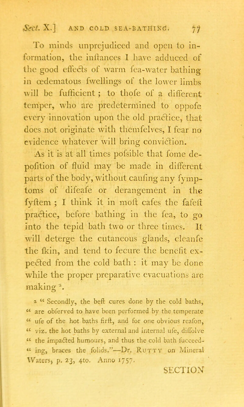 To minds unprejudiced and open to in- formation, the inftanccs I have adduced of the good effects of warm fea-water bathing in cedematous fvvellings of the lower limbs will be fufficient; to thofe of a different temper, who arc predetermined to oppofe every innovation upon the old practice, that does not originate with themfelves, I fear no evidence whatever will bring conviction. As it is at all times pofsible that fome dc- pofition of fluid may be made in different parts of the body, without caufing any fymp- toms of difeafe or derangement in the fyftem ; I think it in moll cafes the fafeft practice, before bathing in the fea, to go into the tepid bath two or three times. It will deterge the cutaneous glands, cleanfe the fkin, and tend to fecure the benefit ex- pected from the cold bath : it may be done while the proper preparative evacuations are making \ a  Secondly, the beft cures done by the cold baths,  are obferved to have been performed by the temperate  ufe of the hot baths firft, and for one obvious rcafon, u viz. the hot baths by external and internal ufe, diflblve  the impacted humours, and thus the cold bath luccecd-  ing, braces the fohds.—Dr. Rutty on Mineral Waters^ p. 23, 4to. Anno 1757. SECTION