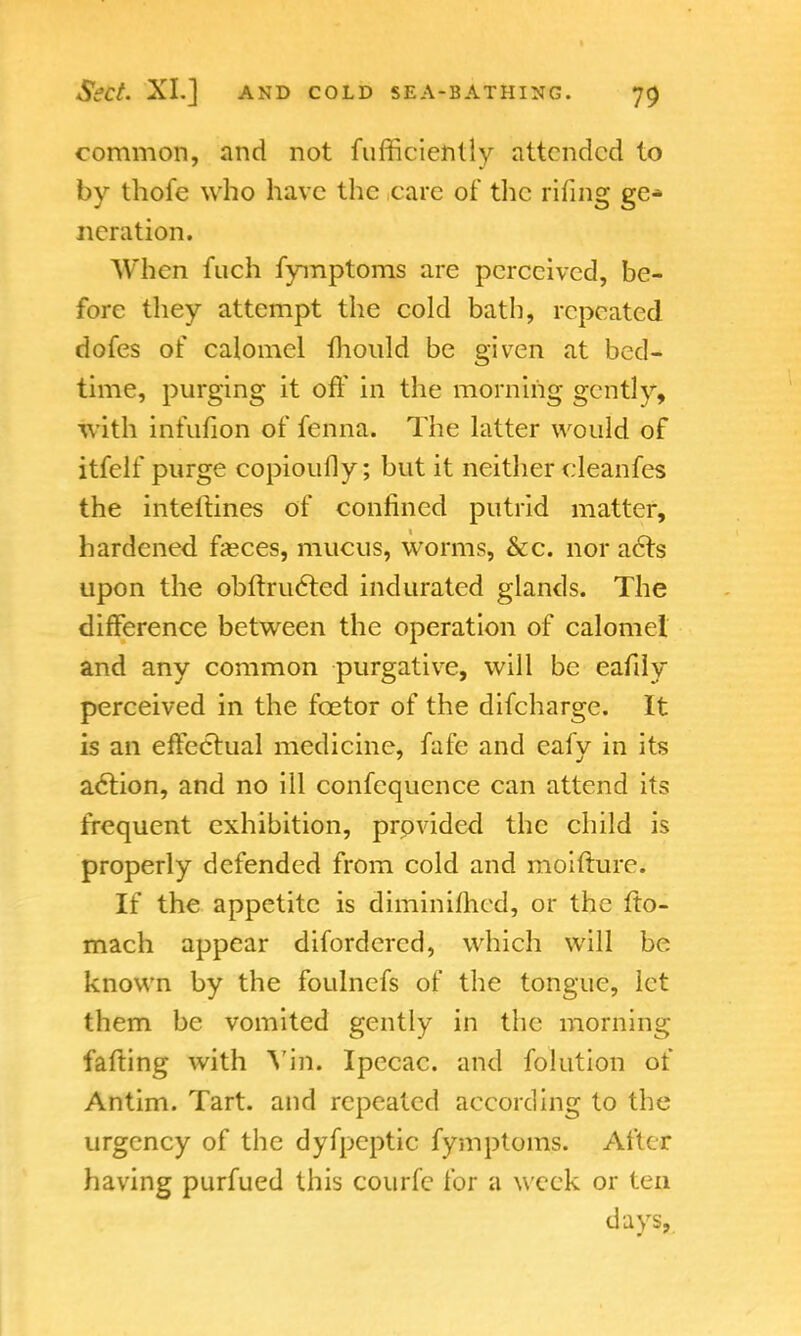 common, and not fufficiently attended to by thofe who have the care of the riling ge* iteration. When fuch fymptoms are perceived, be- fore they attempt the cold bath, repeated dofes of calomel mould be given at bed- time, purging it off in the morning gently, with infufion of fenna. The latter would of itfelf purge copioufly; but it neither cleanfes the inteltines of confined putrid matter, hardened fasces, mucus, worms, &c. nor acts upon the obftructed indurated glands. The difference between the operation of calomel and any common purgative, will be eafily perceived in the fcetor of the difcharge. It is an effectual medicine, fafe and eafy in its action, and no ill confequence can attend its frequent exhibition, provided the child is properly defended from cold and moifture. If the appetite is diminifhed, or the fto- mach appear difordercd, which will be known by the foulnefs of the tongue, let them be vomited gently in the morning fafting with Yin. Ipecac, and folution of Antim. Tart, and repeated according to the urgency of the dyfpeptic fymptoms. After having purfued this courfe for a week or ten days,