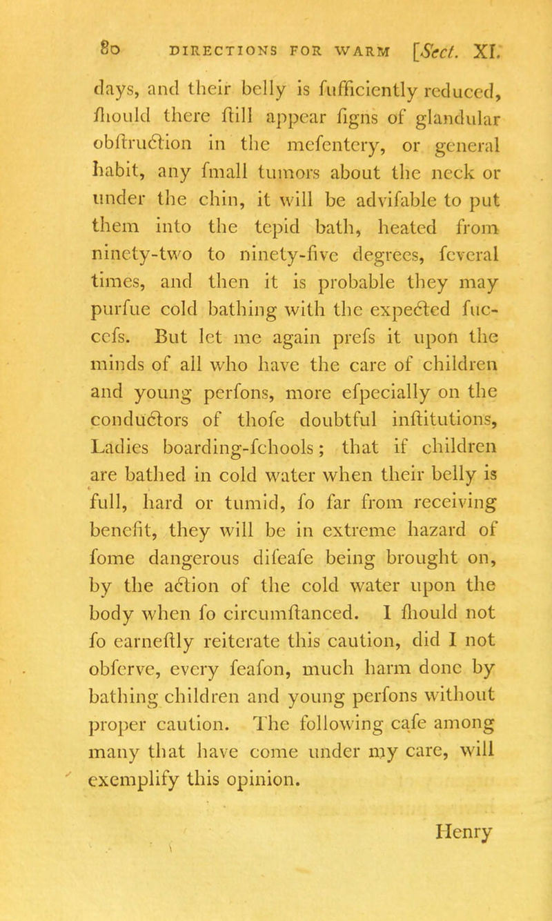 days, and their belly is fufficicntly reduced, mould there ftill appear figns of glandular obnruclion in the mefentery, or general habit, any fmall tumors about the neck or under the chin, it will be advifable to put them into the tepid bath, heated from ninety-two to ninety-five degrees, feveral times, and then it is probable they may purfue cold bathing with the expected fuc- cefs. But let me again prefs it upon the minds of all who have the care of children and young perfons, more efpecially on the conductors of thofe doubtful inftitutions, Ladies boarding-fchools; that if children are bathed in cold water when their belly is full, hard or tumid, fo far from receiving benefit, they will be in extreme hazard of fome dangerous difeafe being brought on, by the action of the cold water upon the body when fo circumftanced. 1 mould not fo earneftly reiterate this caution, did I not obferve, every feafon, much harm done by bathing children and young perfons without proper caution. The following cafe among many that have come under my care, will exemplify this opinion. Henry