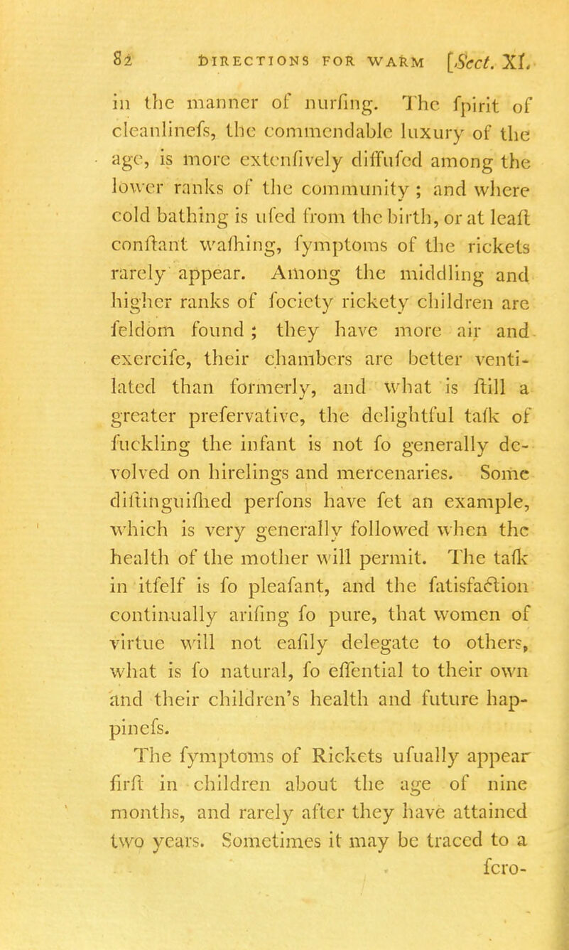in the manner of nurfing. The fpirit of cleanliriefs, the eommcndable luxury of the age, is more extenfively diffufed among the lower ranks of the community; and where cold bathing is ufed Irani the birth, or at leaft conftant warning, fymptoms of the rickets rarely appear. Among the middling and higher ranks of focicty rickety children are feldom found ; they have more air and exercife, their chambers are better venti- lated than formerly, and what is ftill a greater preservative, the delightful talk of 1 tickling the infant is not fo generally de- volved on hirelings and mercenaries. Some diltinguiflied perfons have fet an example, which is very generally followed when the health of the mother will permit. The talk in itfelf is fo pleafant, and the fatisfaction continually anting fo pure, that women of virtue will not eafily delegate to others, what is fo natural, fo effential to their own and their children's health and future hap- pinefs. The fymptoms of Rickets ufually appear firft in children about the age of nine months, and rarely after they have attained two years. Sometimes it may be traced to a fcro-