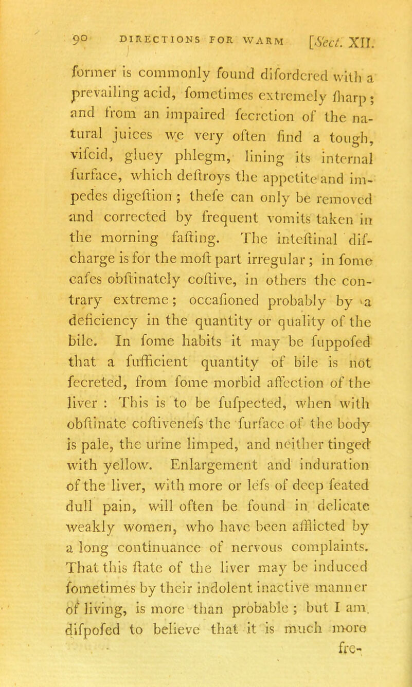 former is commonly found difordcred with a prevailing acid, fometimes extremely fharp; and from an impaired fecretion of the na- tural juices we very often find a tough, vifcid, gluey phlegm, lining its internal furface, which deftroys the appetite and im- pedes digeftion ; thefe can only be removed and corrected by frequent vomits taken in the morning farting. The inteftinal dif- charge is for the moft part irregular ; in fome cafes obftinately coftive, in others the con- trary extreme; occafioned probably by >a deficiency in the quantity or quality of the bile. In fome habits it may be fuppofed that a fumcient quantity of bile is not fecreted, from fome morbid affection of the liver : This is to be fufpected, when with obftinate cofiivcnefs the furface of the body is pale, the urine limped, and neither tinged' with yellow. Enlargement and induration of the liver, with more or lefs of deep feated dull pain, will often be found in delicate weakly women, who have been afflicted by a long continuance of nervous complaints. That this ftate of the liver may be induced fometimes by their indolent inactive manner of living, is more than probable ; but I am. difpofed to believe that it is much more frc-