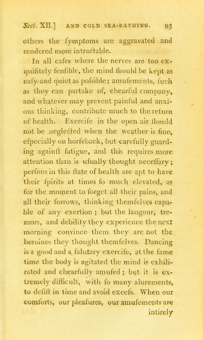 others the fymptoms are aggravated and rendered more intractable. In all cafes where the nerves are too ex- quiiitely fenfible, the mind mould be kept as eafy and quiet as pofsible; amufements, fuch as they can partake of, chearful company, and whatever may prevent painful and anxi- ous thinking, contribute much to the return of health. Exercife in the open air mould not be neglected when the weather is fine, efpecially on horfeback, but carefully guard- ing againft fatigue, and this requires more attention than is ufually thought neceffary; perfons in this ftate of health are apt to have their fpirits at times fo much elevated, as for the moment to forget all their pains, and all their forrows, thinking themfelves capa- ble of any exertion ; but the langour, tre- mors, and debility they experience the next morning convince them they are not the heroines they thought themfelves. Dancing is a good and a falutary exercife, at the fame time the body is agitated the mind is exhili- rated and chearfully amufed ; but it is ex- tremely difficult, with fo many alurements, to defift in time and avoid excefs. When our comforts, our pleafures, our amufements are intirely