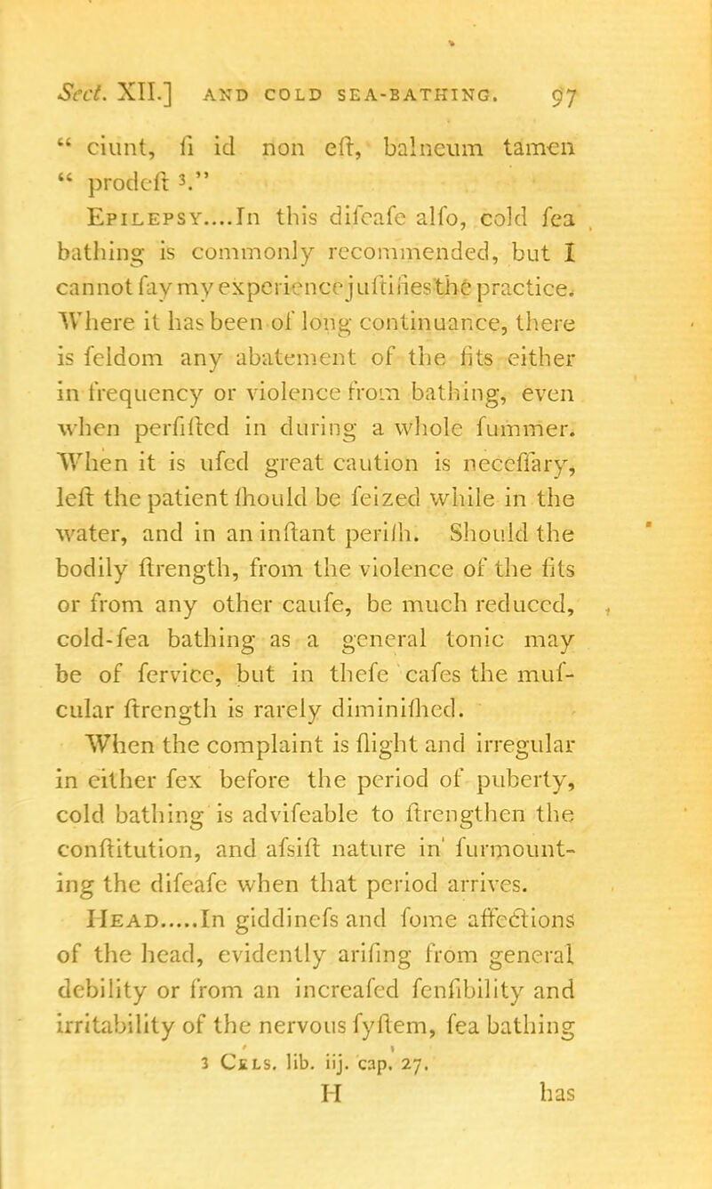  ciunt, li id non ell, balneum tamen w prodeft 3. Epilepsy....In this difcafe alfo, cold fea bathing is commonly recommended, but I cannot fay my experience juftiries the practice. Where it has been of long continuance, there is feldom any abatement of the fits either in frequency or violence from bathing, even when perfiftcd in during a whole fummer. When it is ufed great caution is neceflary, left the patient mould be feized while in the water, and in an inftant perilh. Should the bodily ftrength, from the violence of the fits or from any other caufe, be much reduced, cold-fea bathing as a general tonic may be of fervice, but in thefe cafes the muf- cular ftrength is rarely diminifhed. When the complaint is flight and irregular in either fex before the period of puberty, cold bathing is advifeable to ftrengthen the conftitution, and afsift nature in' furmount- ing the difeafe when that period arrives. Head In giddinefs and fome afteclions of the head, evidently arifing from general debility or from an increafed fenfibility and irritability of the nervous fyltem, fea bathing 3 Csls. lib. iij. cap, 27. H has